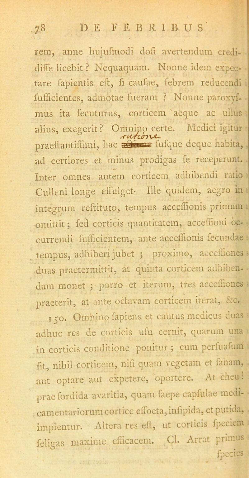 rem, anne hujufmodi dofi avertendum credi- diffe licebit ? Nequaquam. Nonne idem expec- tare fapientis eft, fi caufae, febrem reducendi fufficientes, admotae fuerant ? Nonne paroxyf- mus ita fecuturus, corticem aeque ac ullus alius, exegerit ? Omnino certe. Medici igitur praeftantiffimi, hac fassas fufque deque habita, ad certiores et minus prodigas fe receperunt. Inter omnes autem corticear adhibendi ratio Culleni longe effulget* Ille quidem, aegro in integrum reftituto, tempus acceffionis primum . omittit; fed corticis quantitatem, acceffioni oc- currendi fufficientem, ante acceffionis fecundae tempus, adhiberi jubet ; proximo, accefficnes duas praetermittit, at quinta corticem adhiben- dam monet : porro et iterum, tres acceffiones praeterit, at ante octavam corticem iterat, &c. 150. Omnino fapiens et cautus medicus duas adhuc res de corticis ufu cernit, quarum una in corticis conditione ponitur ; cum perfuafum fit, nihil corticem, nifi quam vegetam et lanam, aut optare aut expetere, oportere. At eheu i prae fordida avaritia, quam faepe capfulae medi- camentariorum cortice effoeta, infipida, et putida, implentur. Altera res eft, ut corticis fpeciem feligas maxime efficacem. Cl. Arrat primus fpecies