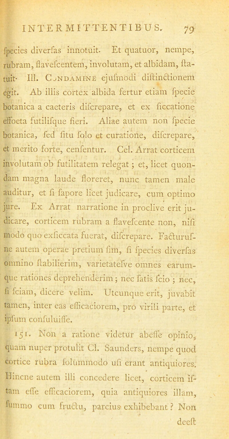 fpecies diverfas innotuit. Et quatuor, nempe, rubram, flavefcentfem, involutam, et albidam, (la- tuit- 111. CjNDamine ejufmodi diftindtionem egit. Ab iliis cortex albida fertur etiam fpecie botanica a caeteris difcrepare, et ex ficcatione effoeta futilifque fieri. Aliae autem non fpecie botanica, fed fitu fqlo et curatione, difcrepare, et merito forte, cenfentur. Cei. Arrat corticem involutam ob futilitatem relegat; et, licet quon- dam magna laude floreret, nunc tamen male auditur, et fi fapore licet judicare, cum optimo jure. Ex Arrat narratione in proclive erit ju- dicare, corticem rubram a flavefcente non, nifi modo quo exficcata fuerat, difcrepare. Fadluruf- ne autem operae pretium fim, fi fpecies diverfas omnino flabilierim, varietatefve omnes earum- que rationes deprehenderim; nec fatis fcio ; nec, fi fciam, dicere velim. Utcunque erit, juvabit tamen, inter eas efficaciorem, pro virili parte, et ipfum confuluifle. 151. Non a ratione videtur abeffe opinio, quam nuper protulit Cl. Saunders, nempe quocl cortice rubra folunnnodo ufi erant antiquiores. Bincne autem illi concedere licet, corticem if- tam effe efficaciorem, quia antiquiores illam, fummo cum frudlu, parcius- exhibebant ? Non deefl