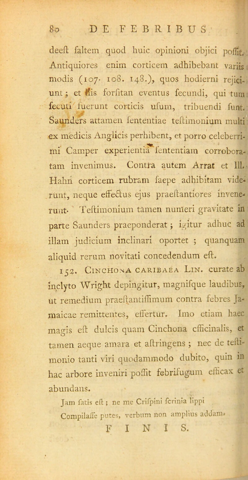 deefl faltem quod huic opinioni objici pofTit. Antiquiores enim corticem adhibebant variis modis (107- 108. 148.), quos hodierni rejici- unt; et His forfitan eventus fecundi, qui tura fecuti fuerunt corticis ufuxn, tribuendi funt. • y Saunders attamen iententiae teftimonium multi ex medicis Anglicis perhibent, et porro celeberri- mi Camper experientia fententiam corrobora- tam invenimus. Contra autem Arrat et 111. Hahn corticem rubram faepe adhibitam vide- runt, neque effe£tus ejus praeftantiores invene- runt- ’ Teftimonium tamen numeri gravitate in parte Saunders praeponderat; igitur adhuc ad illam judicium inclinari oportet ; quanquam aliquid rerum novitati concedendum eft. 152. Cinchona caribaea Lin. curate ab inclyto Wright depingitur, magnifque laudibus, ut remedium praeftantiffimum contra febres Ja- maicae remittentes, effertur. Imo etiam haec magis eft dulcis quam Cinchona cfficinalis, et tamen aeque amara et aftringens ; nec de tefti- monio tanti viri quodammodo dubito, quin m hac arbore inveniri polfit febrifugum elticax et abundans. Jam fatis eft; ne me Crifpini fcrinia lippi Compilafle putes, verbum non amplius addam* FINIS.