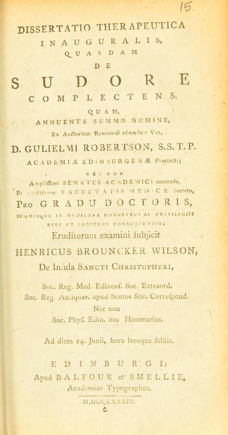 /(cT. dissertatio therapeutica lNAUGUR.AL.lfc>, U A E D A M D E SUDORE COMPLECTENS. QUAM, annuente summo numine, Ex Auftoritati' Reverendi admodu n V n, D. GULIELVU R03ERTS0N, S.S.T.P. AC ADtMliE EDIN BOROEN 1 P.aeleitij l N E C N O N Ampliflimi SENATUS ACADEMICI conlenfu, ‘Et n .hilillfnat F A C U i: T A l'-1 S M E 1» C E decreto. Pro G R A D rJ D O C T O R I S, SUM M I SQ_U E IN M E 13 I e I N A HONORIBUS AC PRiVlLfcttilS rite et legitime consequendis; Eruditorum examini fubjicit HENRICUS BROUNCK.ER. WILSQN, De Iniula Sancti Christopheri, Soc. Rcg. Med. Edinenf. Soc. Extraord. Soc. Reg Auciquar. apud Scotos Soc. Correfpond. Nec non Soc. Phyf. Edin. Soc Honorarius. Ad diem 24. Junii, hora locoque folitis. EDINBUR GI: Apud BALFOUR et’ S M E L L I E, Academiae Typographos. M, DUC, L XX XIV. t