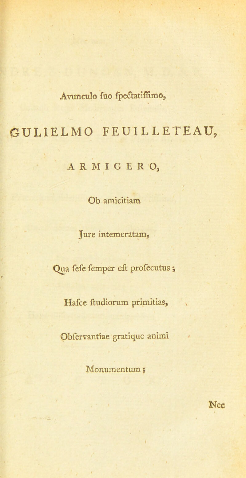 Avunculo fuo fpe&atiffimo, GULIELMO FEUILLETEAUj ARMIGERO; Ob amicitiam Jure intemeratam. Qua fefe femper eft profecutus ; Hafce ftud iorum primitias, v Obfervantiae gratique animi Monumentum $ Nec