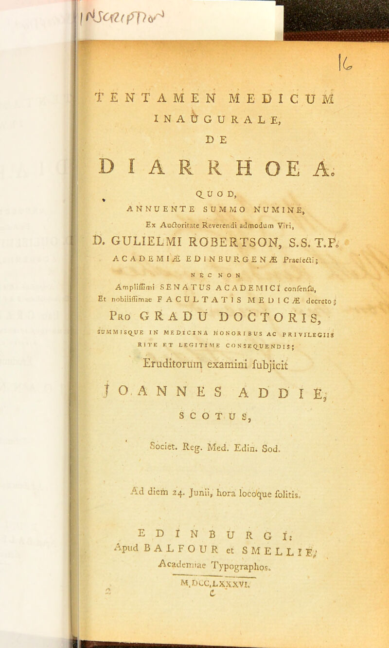 TENTAMEN MEDICUM INA^rOURALE, D E diarrhoea. Ct U O D, ANNUENTE SUMMO NUMINE, Ex AuOoritate Reverendi admodum Viri, D. GULIELMI ROBERTSON, S.S, T.P* ACADEMI-S EDINBURGENjE Praelcai; NEC NON Ampliitimi SENATUS ACADEMICI con/enfo. Et nobilimmae FACULTATIS MEDICiE decreto 3 Pro GRADU DOCTORIS, SUMMIS E IN MEDICINA HONORIBUS AC PRIV J LE GIIS RITE F.T LEGITIME C O N S E Q_UE N D 1 S ; Eruditorum examini fubjicit t O A N N E S A D D I £; S C o T U S, Societ. Reg. Med. Edin. Sod. Ad diem 24. Junii, hora loco'que foHtis, EDINBURGI: Apud BALFOUR et SMELLIE>* Academiae Typographos. m.dcc.lxxxvi.