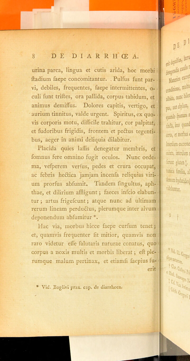 r / 8 DE D I A R R H‘CE A. urina parca, lingua et cutis arida, hoc morbi ftadium faepe concomitantur. . Pulfus funt par- vi, debiles, frequentes, faepe intermittentes, o- culi funt triltes, ora pallida, corpus tabidum, et animus demilfus. Dolores capitis, vertigo, et ' aurium tinnitus, valde urgent. Spiritus, ex quo- vis corporis motu, difficile trahitur, cor palpitat, et fudoribus frigidis, frontem et pedtus tegenti- bus, aeger in animi deliquia dilabitur. Placida quies laffis denegatur membris, et fomnus fere omnino fugit oculos. Nunc oede- ma, vefperem verfus, pedes et crura occupat, ac febris hedtica 'jamjam incenfa reliquias viri- um prorfus abfumit. Tandem fmgultus, aph- thae, et dilirium affligunt; faeces infcio dabun- tur ; artus frigefcunt; atque nunc ad ultimam rerum lineam perdudtus, plerumque inter alvum deponendum abfumitur *. Hac via, morbus hicce faepe curfum tenet; et, quamvis frequenter fit mitior, quamvis non raro videtur eife falutaris naturae conatus, quo corpus a noxis multis et morbis liberat; eft ple- rumque malum pertinax, et etiamfi faepius fu- erit I i t I i t i ! l i 3 i i i j I f Materies excret conditione) albida, nunc bilen pns,autcbjluni) tinfla, imo qwnd cenis, et morbus i Interdum excrerae mixta, interdum i ferunt gluten |. tunicis fimilia, al ridebantur. * Vid. Bagllvi prax. cap. de diarrhoea.