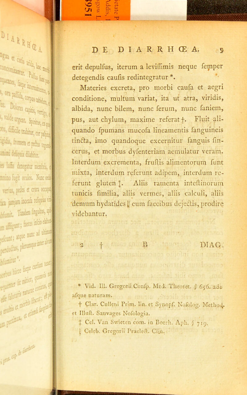 I»»*?' sofapallidj Dolores capitis, SpintB, trahitur, cor frontem et peftui irimi deliquia dilabitur, ? lais denegatur membris mino fugit oculos verus, pedes et aura occup: ca jamjain incenfa reliquias rim^ iliiait. Tandem fingultus, api 3 affligunt i faeces infcioc ^fcunt; atque nunc I ■d y f- { J ■ ad ultiiuai }l 4 J ■t 'iii erit depulfus, iterum a leviffimis neque femper detegendis caufis redintegratur *. Materies excreta, pro morbi caufa et aegri conditione, multum variat, ita ut atra, viridis, albida, nunc bilem, nunc ferum, nunc faniem, pus, aut chylum, maxime referat f. Fluit ali- quando fpumans mucofa lineamentis fanguineis tinfta, imo quandoque excernitur fanguis fm- cerus, et morbus dyfenteriam aemulatur veram. Interdum excrementa, fruftis alimentorum funt mixta, interdum referunt adipem, interdum re- ferunt gluten Aliis ramenta intefbinorum tunicis fimilia, aliis vermes, aliis calculi, aliis demum hydatides II cum faecibus dejeftis, prodire videbantur, 3 t ' B DIAG. * Vid. 111. Gregorii Confp. Mcd. Tlieorct. jj 656. ade afque naturam. f plar. Culleni Prim. lin. et Synopf. Nofolog. Metho4. et 111 ufl. Sauvages Nofologia. f Ccl. Van Swietcn corn. in Bocrh. Aph. J 719. jj Celeb. Gregorii Praelet.^. ClLn.