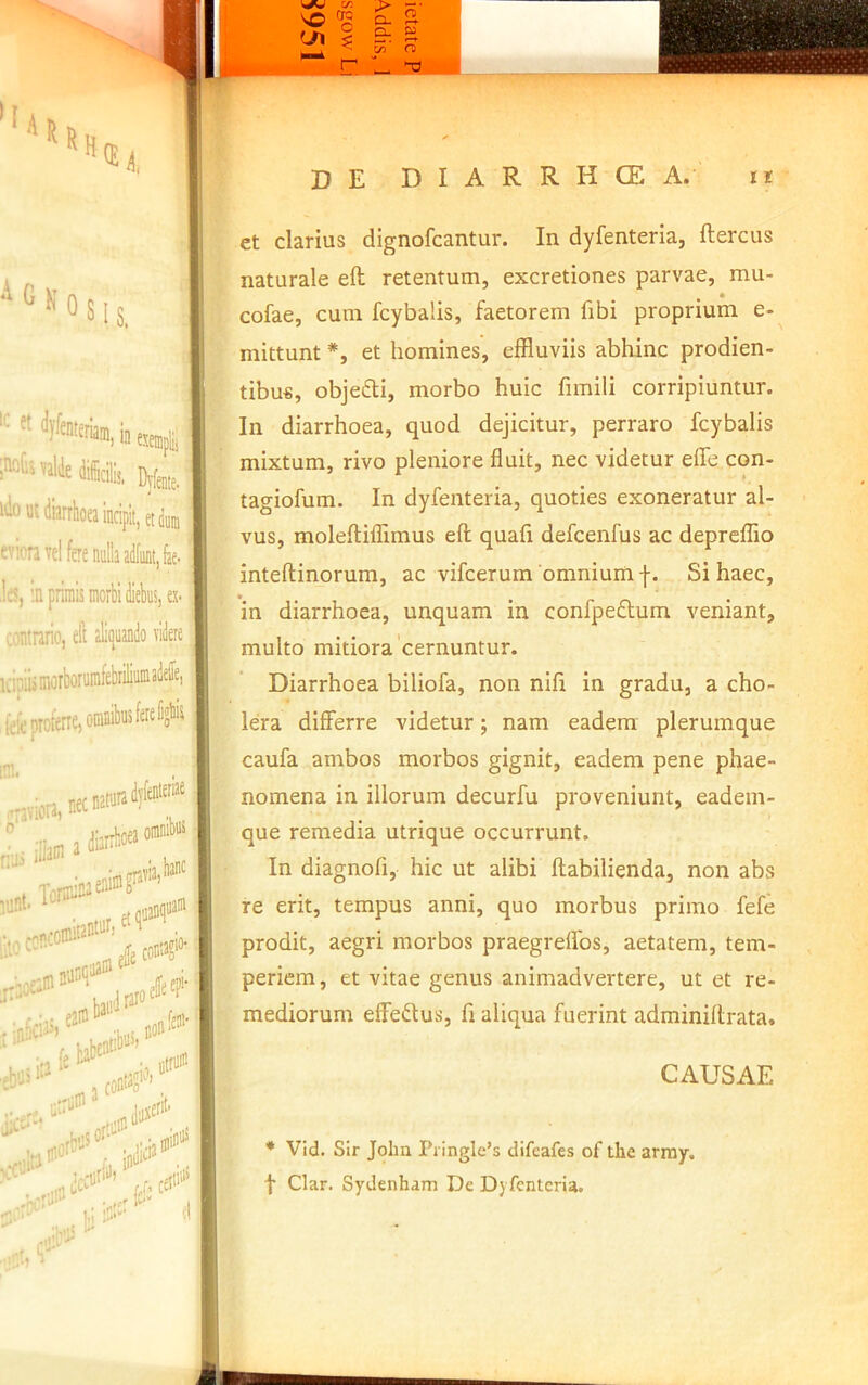 ”''1! Uk Osis, ;*'*diidlii, We,,. »!i)»tiiiatiloaiicipit,(tj„ evioravd fere nulla adfiint,fc. ]fi, :n primis morbi diebus, ex- vontrario, ell aliijuando videre icipiismorborurafebriliuniadefe, ^ ,fefeprotene,oranibii5feKlid'’'5 jllain 2 omnibus , inaeninif via,banc ilioconc' lomitantufi etqu: . ., onnfci' babeat=>>''’ Btriiic ..hmof'’''' ,, indKi3®‘ ^. com“o‘ r.rriiin 3 • -.''iin ' ’ bi “1 . l'-'' I w a . ^ lyj n> vo de DIARRHCE a. ii et clarius dignofcantur. In dyfenteria, ftercus naturale eft retentum, excretiones parvae, mu- • cofae, cum fcybalis, faetorem fibi proprium e- mittunt *, et homines, effluviis abhinc prodien- tibu«, objedi, morbo huic fimili corripiuntur. In diarrhoea, quod dejicitur, perraro fcybalis mixtum, rivo pleniore fluit, nec videtur effe con- tagiofum. In dyfenteria, quoties exoneratur al- vus, moleftiffimus efl; quafi defcenfus ac depreflio inteftinorum, ac vifcerum omnium j-. Si haec, in diarrhoea, unquam in confpeflum veniant, multo mitiora'cernuntur. Diarrhoea biliofa, non nlfi in gradu, a cho- lera differre videtur; nam eadem plerumque caufa ambos morbos gignit, eadem pene phae- nomena in illorum decurfu proveniunt, eadem- que remedia utrique occurrunt. In diagnofi, hic ut alibi ftabilienda, non abs re erit, tempus anni, quo morbus primo fefe prodit, aegri morbos praegrelTos, aetatem, tem- periem , et vitae genus animadvertere, ut et re- mediorum effedus, fi aliqua fuerint adminiflrata. CAUSAE * Vid. SIr John Pi ingle’s difeafes of the arrny. t Clar. Sydenham De Dyfenteria.