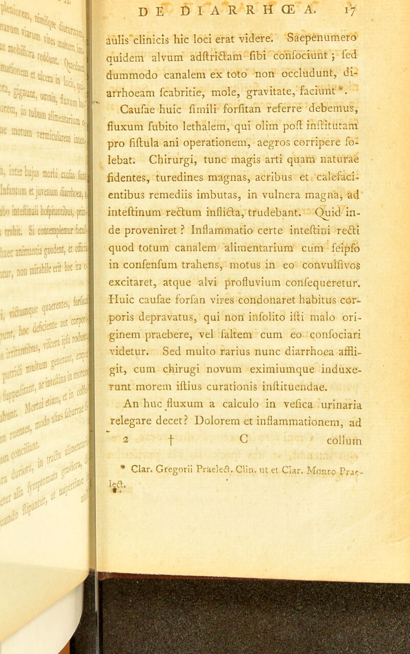 ' vl Vltti ■'®''*«4.ai„, ^«nnicularein i i, in:sliujus mcrbi a4bi totum «juvenuiiilarrhoea,! jm inteilinaii bofpitaniibus, priii<| , rnhit. Si contempleniur kul' iniinintii pdent, et o ,0. noi»«abileoill*«'| s, furfac jctnijli* iijnt. feiienint! eocJ ' SI»** colbi : iabtif^^ iin COP' IP trsLi ati^' ,iii •iort ,erPP aulis'clinicis hic loci erat videre'. Saepenumero quidem alvum adftrifltam fibi confociunt j fed dummodo canalem ex toto' non occludunt, di- arrhoeam fcabritie, mole, gravitate, faciunt*. ■ Caufae huic fimili forfitan referre debemus, fluxum fubito lethalem, qui olim poO: inflitutam pro fiftula ani operationem, aegros corripere fo- lebat. Chirurgi, tunc magis arti quam naturae fidentes, turedines magnas, acribus et calefaci- entibus remediis imbutas, in vulnera magna, ad inteftinum reftum inflicta, trudebant. ‘ Quid in- de proveniret ? Inflammatio certe inteftini refti quod totum canalem alimentarium cum feipfo in confenfum trahens, motus in eo convulfivos excitaret, atque alvi profluvium confequeretur. Huic caufae forfan vires condonaret habitus cor- poris depravatus, qui non infolito ifti malo ori- ginem praebere, vel faltem cum eo confociari videtur. Sed multo rarius nunc diarrhoea affli- git, cum chirugi novum eximiumque induxe- runt morem iflius curationis inftituendae. , An huc fluxum a calculo in vefica urinaria relegare decet? Dolorem et inflammationem, ad  2 f C collum * Clar. Gregorii Praelefl. Clin. ut et Clar. Monro Prac- Igd.