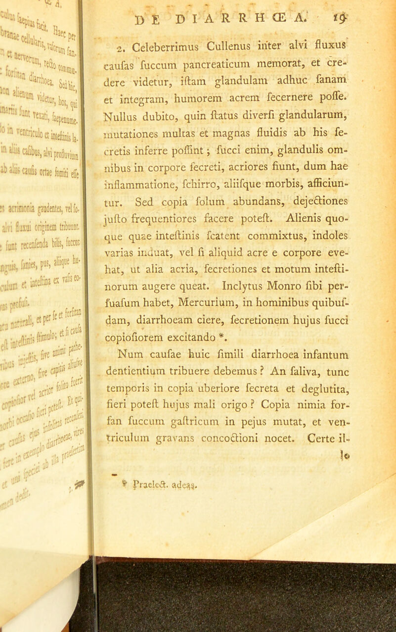 2. Celeberrimus Cullenus iriter alvi fluxus caufas fuccum pancreaticum memorat, et cre- dere videtur, iftam glandulam adhuc fanam et integram, humorem acrem fecernere pofle. Nullus dubito, quin flatus diverfi glandularum, mutationes multas et magnas fluidis ab his fe- cretis inferre poflint; fucci enim, glandulis om- nibus in corpore fecreti, acriores fiunt, dum hae inflammatione, fchirro, aliifque morbis, afficiun- tur. Sed copia folum abundans, dejeftiones jufto frequentiores facere potefl. Alienis quo- que quae inteflinis fcatent commixtus, indoles varias induat, vel fi aliquid acre e corpore eve- hat, ut alia acria, fecretiones et motum intefli- norum augere queat. Inclytus Monro fibi per- luafum habet, Mercurium, in hominibus quibul- dam, diarrhoeam ciere, fecretionem hujus fucci copiofiorem excitando *. Num caufae huic fimili diarrhoea infantum dentientium tribuere debemus ? An faliva, tunc temporis in copia uberiore fecreta et deglutita, fieri potefl hujus mali origo ? Copia nimia for- fan fuccum gaftricum in pejus mutat, et ven- triculum gravans concoflioni nocet. Certe il- le- ^ Praelcfl. ade^g.