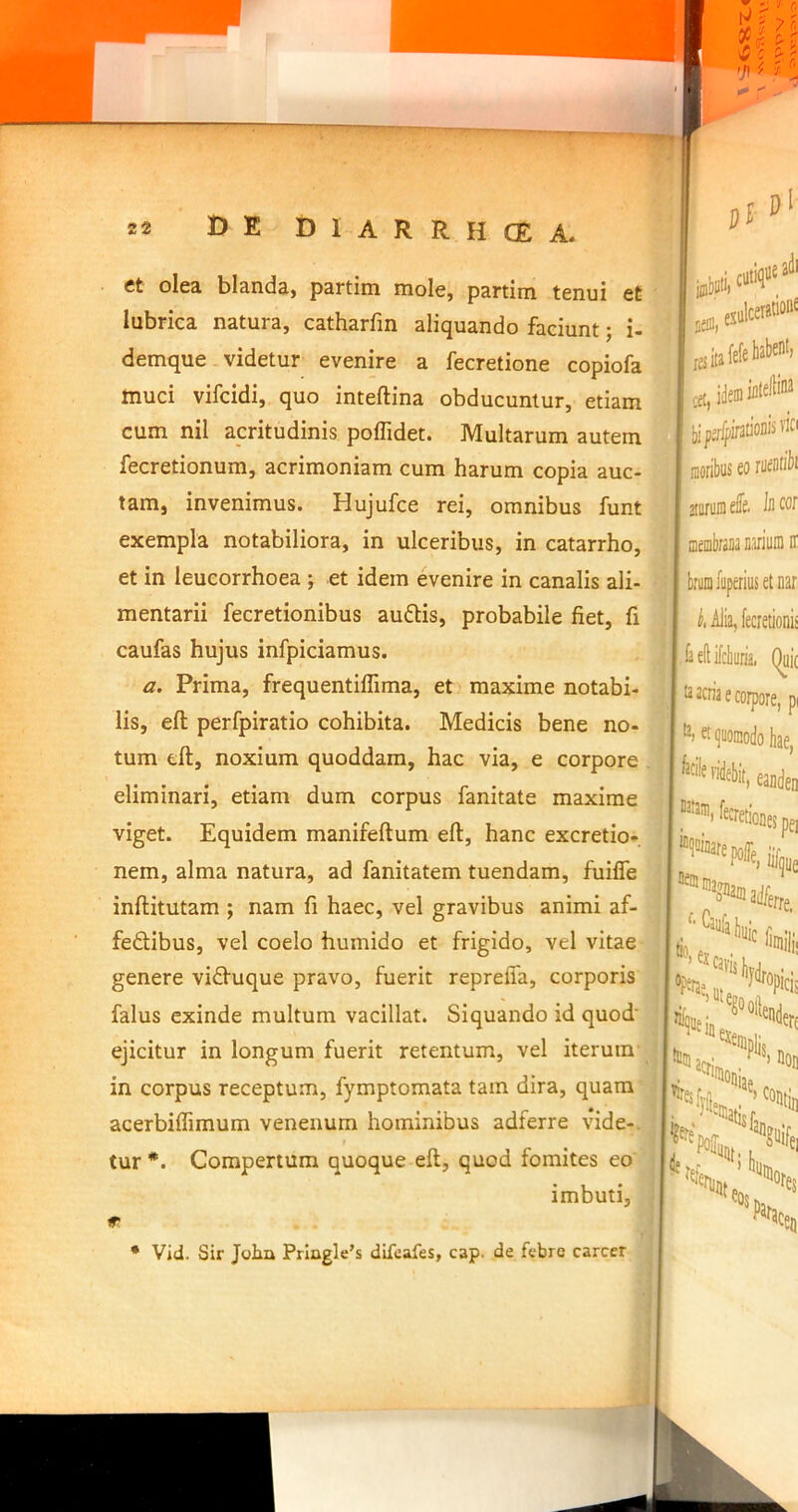 ct olea blanda, partim mole, partim tenui et lubrica natura, catharfm aliquando faciunt; i- demque videtur evenire a fecretione copiofa muci vifcidi, quo inteftina obducuntur, etiam cum nil acritudinis poflidet. Multarum autem fecretionum, acrimoniam cum harum copia auc- tam, invenimus. Hujufce rei, omnibus funt exempla notabiliora, in ulceribus, in catarrho, et in leucorrhoea ; et idem evenire in canalis ali- mentarii fecretionibus auftis, probabile fiet, fi caufas hujus infpiciamus. a. Prima, frequentiffima, et' maxime notabi- lis, efl; perfpiratio cohibita. Medicis bene no- tum dl, noxium quoddam, hac via, e corpore eliminari, etiam dum corpus fanitate maxime viget. Equidem manifeftum eft, hanc excretio*. nem, alma natura, ad fanitatem tuendam, fuifle inftitutam ; nam fi haec, vel gravibus animi af- fedlibus, vel coelo humido et frigido, vel vitae genere vii^^uque pravo, fuerit repreffa, corporis falus exinde multum vacillat. Siquando id quod' ejicitur in longum fuerit retentum, vel iterum in corpus receptum, fymptomata tam dira, quam acerbiflimum venenum hominibus adferre vide-, tur *. Compertum quoque eft, quod fomites eo' imbuti, adi igiiii, cuiiq' B ia Hei»'’®'’ IfltelliM ■ vici ! Cfl| ■i moribus £0 rucntiiii aturoDi ele. Id wr I membrana nariuiD ii I brumluperiusetnar ,| ^.A]ia,fecretioni! :j ieftilcbuiia. (^i( j t2 2ciia e corpore, pi ^ quomodo hae ' ^**l>«, eaideii ' '''aeiioieipei iif«e i®a*„e >hui I ‘runt PJtai Tes ‘Ceu * Vid. Sir John Prlngle’s difeafes, cap. de febre carcer