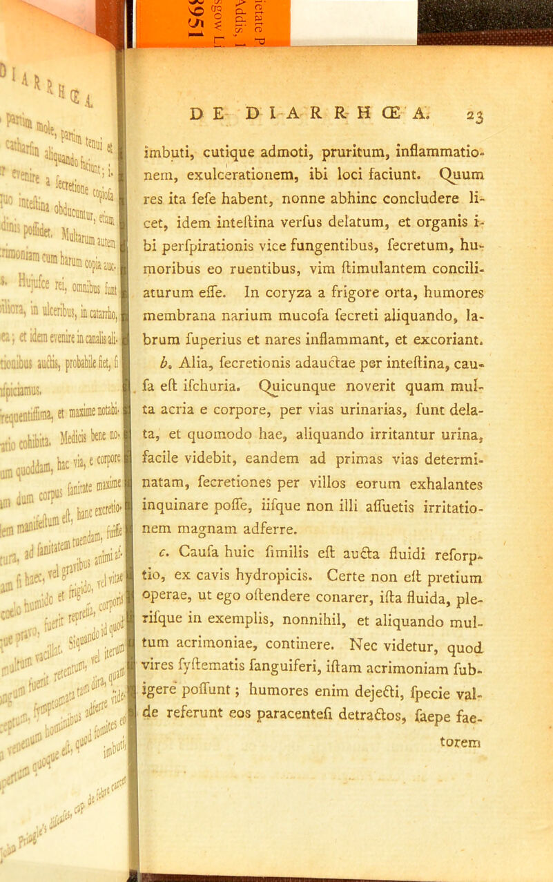 *■ Hujufce rei, oinrubiii ta illicia, in ulceribus, incatanlo, ea; et idem evenire in canalis ali tionibiu auclis, probabile iet, Ii rfpiciamus. T. ' et atio iim cohibita. Meto' hac via, is faiiii jn, dum corpui njnikilumeft. iemmi tiirn» adfaniute®' pfihaec, ^ j# 0'i „ i;jjp I D E- ' D I A R R H CE A. 23 imbuti, cutique admoti, pruritum, inflammatio- nem, exulcerationem, ibi loci faciunt. C^um res ita fefe habent, nonne abhinc concludere li- cet, idem inteltina verfus delatum, et organis i- bi perfpirationis vice fungentibus, fecretum, hu- moribus eo ruentibus, vim ftimulantem concili- aturum effe. In coryza a frigore orta, humores membrana narium mucofa fecreti aliquando, la- brum fuperius et nares inflammant, et excoriant. Alia, fecretionis adauctae per inteftina, cau- fa efl; ifchuria. Quicunque noverit quam mul- ta acria e corpore, per vias urinarias, funt dela- ta, et quomodo hae, aliquando irritantur urina, facile videbit, eandem ad primas vias determi- natam, fecretiones per villos eorum exhalantes inquinare pofle, iifque non illi afluetis irritatio- nem magnam adferre. c. Caufa huic fimilis efl; auflra fluidi reforp- tio, ex cavis hydropicis. Certe non efl pretium operae, ut ego oftendere conarer, ifta fluida, ple- rifque in exemplis, nonnihil, et aliquando mul- tum acrimoniae, continere. Nec videtur, quod vires fyftematis fanguiferi, iftam acrimoniam fub- igere poflTunt; humores enim dejefti, fpecie val- de referunt eos paracentefl detraftos, faepe fae- torem 1 t