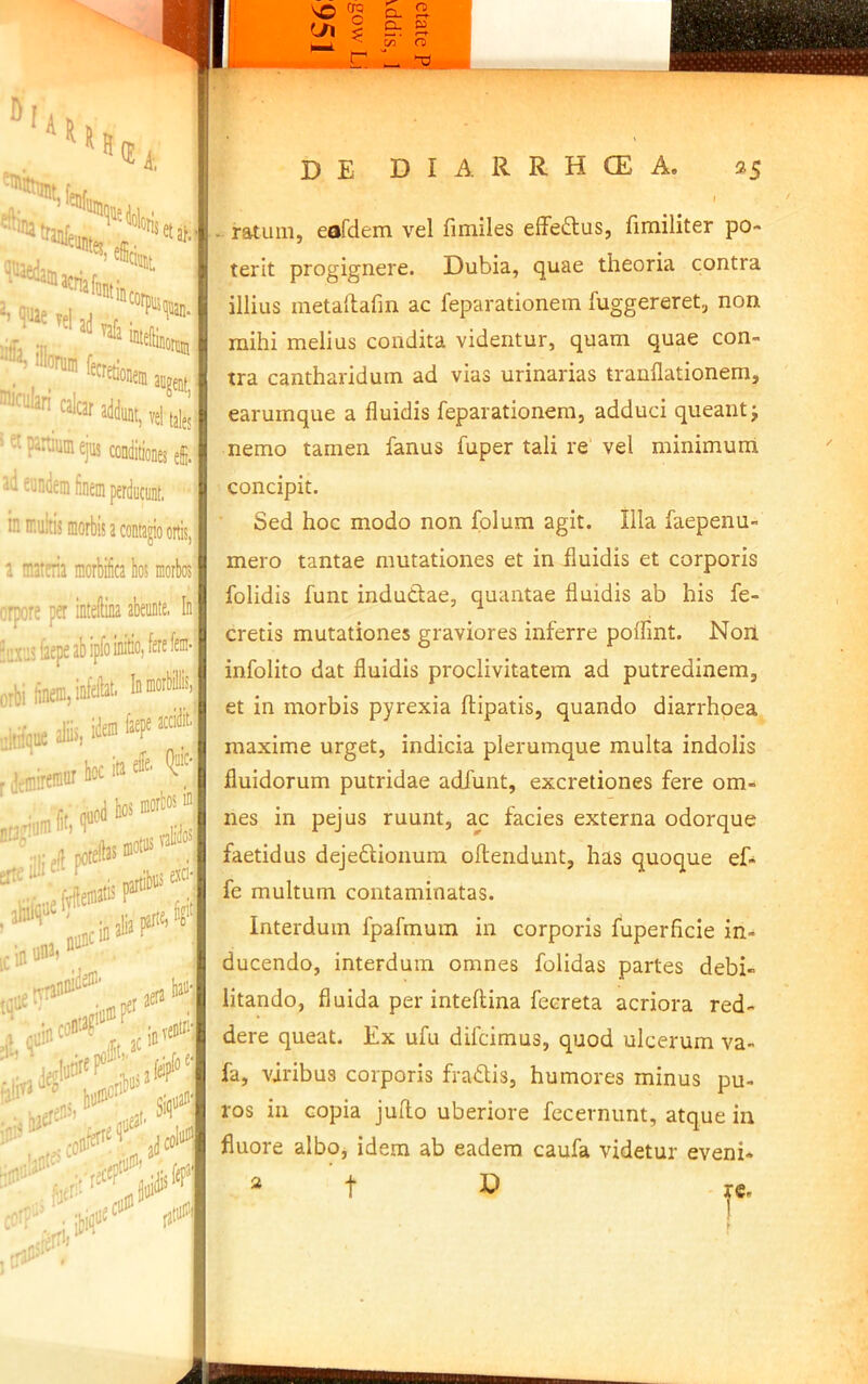 (E* 1. ioloi ati pin. “tisetaf, I iJ ula i iUmiii fettai,,, «Im’Cild, «Id,, ,1 „1,^,. partium ejus conditiones efi. ‘- -■= sundem finem perducunt. ^ ni ir.ukis morbis a contagio ortis, > i a tnateria morbifica bos morbos'm orpore per intellina abeunte, In inxus lacpfi afi ipi*> ■ orbi finem, * ita f“i» “* •iJtt iiltnque rdemire®iir'>°^'® e, (|“ic', ■ quod bn* ^ .bjjjejav ic in nunc in aera \0\'\ - ratum, eafdem vel finiiles efFeifilus, fimiliter po- terit progignere. Dubia, quae theoria contra illius metaftafm ac feparationem fuggereret, non mihi melius condita videntur, quam quae con- tra cantharidum ad vias urinarias tranflationem, earumque a fluidis feparationem, adduci queant j nemo tamen fanus fuper tali re vel minimum concipit. Sed hoc modo non folum agit. Illa faepenu- mero tantae mutationes et in fluidis et corporis folidis funt indutiae, quantae fluidis ab his fe- cretis mutationes graviores inferre poflint. Non infolito dat fluidis proclivitatem ad putredinem, et in morbis pyrexia ftipatis, quando diarrhoea maxime urget, indicia plerumque multa indolis fluidorum putridae adfunt, excretiones fere om- nes in pejus ruunt, zc facies externa odorque faetidus dejeftionura oftendunt, has quoque ef- fe multum contaminatas. Interdum fpafmum in corporis fuperficie in- ducendo, interdum omnes folidas partes debi- litando, fluida per inteftina fecreta acriora red- dere queat. Ex ufu difcimus, quod ulcerum va- fa, viribus corporis fradis, humores minus pu- ros in copia judo uberiore fecevnunt, atque in fluore albo, idem ab eadem caufa videtur eveni- f
