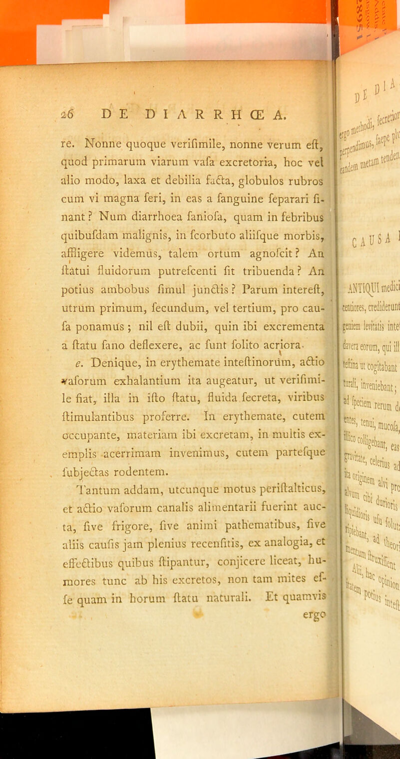 meP’ 1, re. Nonne quoque verifimlle, nonne verum eft,^iij  t • • r* • « *; j:! » quod primarum viarum vafa excretoria, hoc veU|j[ Inde' alio modo, laxa et debilia fadta, globulos rubros cum vi magna feri, in eas a fanguine feparari fi? nant ? Num diarrhoea faniofa, quam in febribus quibufdam malignis, in fcorbuto aliifque morbis,' affligere videmus, talem ortum agnofcit ? An ’ llatui fluidorum putrefcenti fit tribuenda ? An potius ambobus fimul junctis? Parum intereft, utrum primum, fecundum, vel tertium, pro cau- fa ponamus ; nil efl; dubii, quin ibi excrementa I CAUSA a flatu fano deflexere, ac funt folito acriora- - f e. Denique, in erythemate inteflinorum, adtio vaforum exhalantium ita augeatur, ut verifimi- le fiat, illa in iflo flatu, fluida fecreta, viribus flimulantibus proferre. In erythemate, cutem occupante, materiam ibi excretam, in multis ex- emplis -acerrimam invenimus, cutem partefque fubjectas rodentem. Tantum addam, utcunque motus periflalticus, | et aftio vaforum canalis alimentarii fuerint auc- j ta, five frigore, five animi pathematibus, five aliis caufis jam plenius recenfitis, ex analogia, et effeaibus quibus flipantur, conjicere liceat, hu-- inores tunc ab his excretos, non tam mites ef- . fe quam in horum flatu naturali. Et quamvis‘jl ergo ANTIQUI medici tentioies, nediderunl feniein lentalis intei davera eorum, qui ill inveniebant; rerum di tenui, mucofa, as s'I * '•»» ll, ■ Itai ‘b bac Potiu; ent ''Pinion ^teft