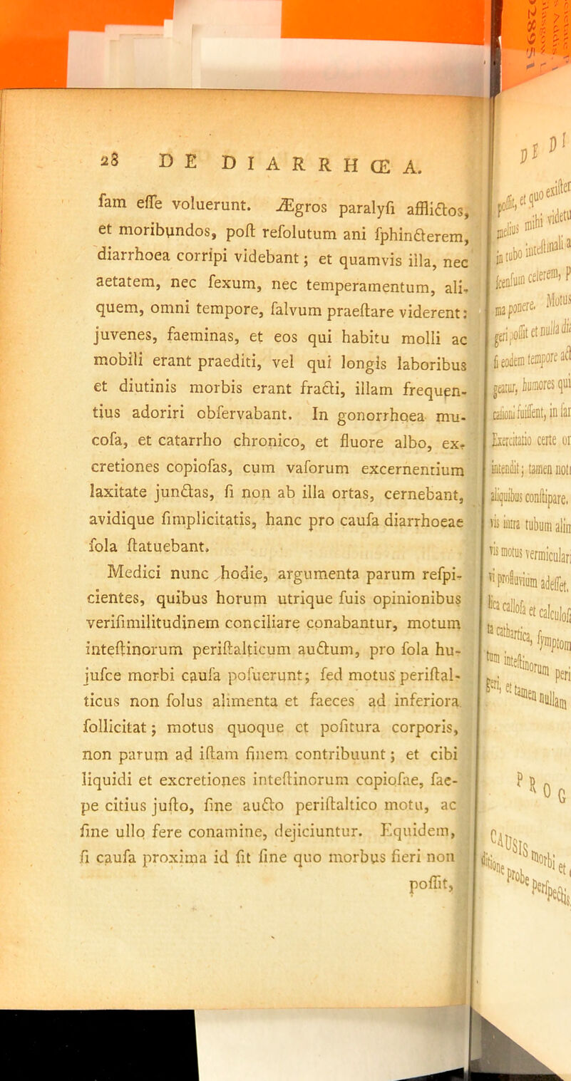 1 fam efle voluerunt, ^gros paralyfi afflidlos,^ et moribtindos, poft refolutum ani fphinQerem, 'diarrhoea corripi videbant; et quamvis illa, nec ■ ^ aetatem, nec fexum, nec temperamentum, ali-ll • ^ ^ ^ Mollii quem, omni tempore, falvum praeftare viderent j juvenes, faeminas, et eos qui habitu molli ac mobili erant praediti, vel qui longis laboribus | fieoieinfefflFOf'^ a^l et diutinis morbis erant fradi, illam frequen- tius adoriri obfervabant. In gonorrhoea mu- cofa, et catarrho chronico, et fluore albo, ex- cretiones copiofas, cum vaforum excernentium laxitate jundas, fi non ab illa ortas, cernebant, avidique fimplicitatis, hanc pro caufa diarrhoeae fola ftatuebant, Medici nunc hodie, argumenta parum refpi- cientes, quibus horum utrique fuis opinionibus verifimilitudinem conciliare conabantur, motum inteftinorum periftalticum audum, pro fola hu- jufce morbi cfiufa pofuerunt; fed motus periftal- ticus non folus alimenta et faeces ad inferiora, follicitat; motus quoque et pofitura corporis, non parum ad idam flnem contribuunt; et cibi liquidi et excretiones inteflinorum copiofae, fac- pe citius jufto, fine audo periftaltico motu, ac fine ullo fere conamine, dejiciuntur. Equidem, fi caufa proxima id fit fine quo morbus fieri non poflit, geata/, bumorcs qu I piiniii fuifepl, inh fxercitatio certe u: ' uteoiiit; taineanoi . .aliquibus conftipare. ‘ »is intra tubum alii ^is motus vermiculai ^^pr^viumadelTet, ’'”'2llofa et calculo]  w*ionii, peri fu H 'W 'WS