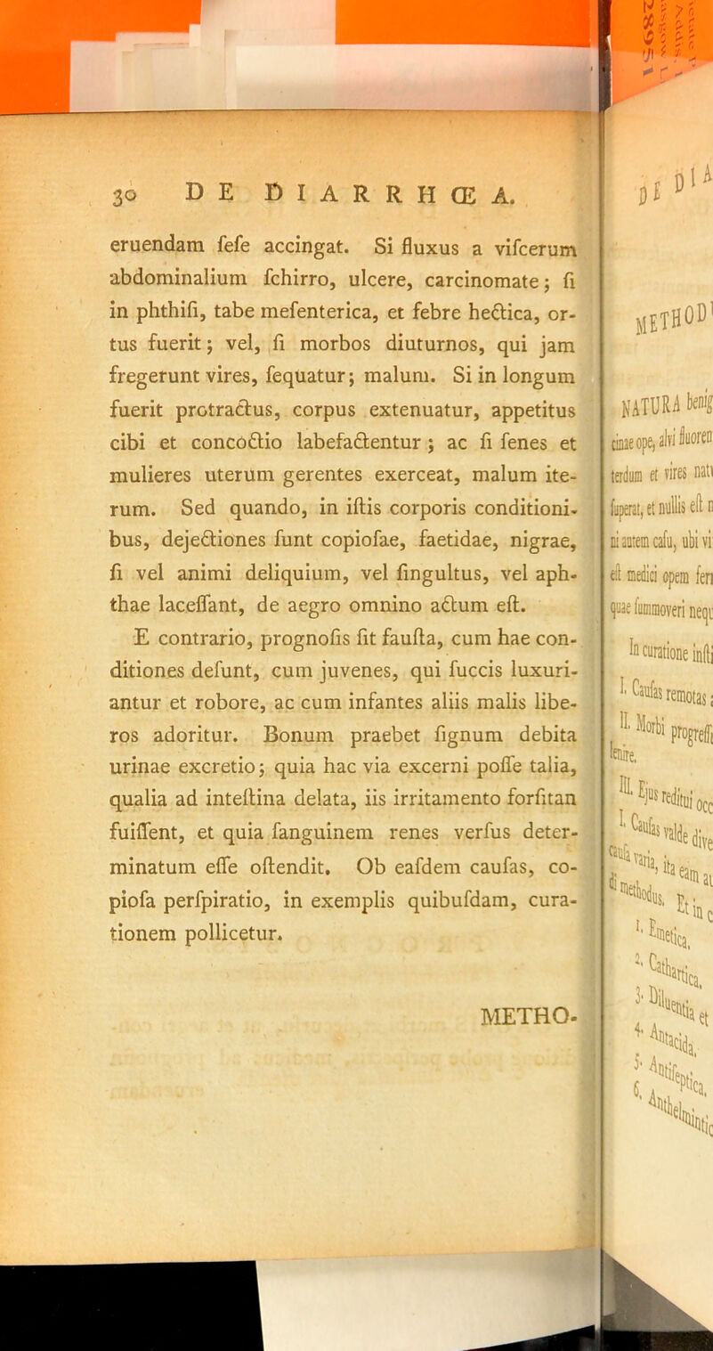 eruendam fefe accingat. Si fluxus a vifcerum abdominalium fchirro, ulcere, carcinomate; fi in phthifi, tabe mefenterica, et febre heftica, or- tus fuerit; vel, ,fi morbos diuturnos, qui jam fregerunt vires, feqUatur; malum. Si in longum fuerit protractus, corpus extenuatur, appetitus cibi et concoftio labefactentur ; ac fi fenes et mulieres uterUm gerentes exerceat, malum ite- rum. Sed quando, in iftis corporis conditioni- bus, dejeCtiones funt copiofae, faetidae, nigrae, fi vel animi deliquium, vel fingultus, vel aph- thae laceflant, de aegro omnino a<5tum eft. E contrario, prognofis fit faufta, cum hae con-.? ditiones defunt, cum juvenes, qui fuccis luxuri- antur et robore, ac cum infantes aliis malis libe- ros adoritur. Bonum praebet fignum debita 1 urinae excretio; quia hac via excerni pofle talia, qualia ad inteflina delata, iis irritamento forfitan fuiflfent, et quia fanguinem renes verfus deter- minatum efle oftendit, Ob eafdem caufas, co- piofa perfpiratio, in exemplis quibufdam, cura- tionem pollicetur. METHOD' natura kni cinae ope, alti teiduni ei nati (uperat, et nullis ell n ni autem cafu, ubi vi ell medici opem fen qaae fummoveri neqi In curatione indi METHO