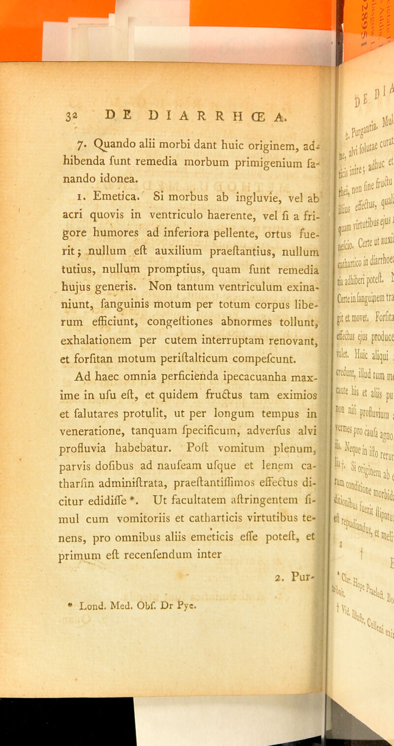 7* Quando alii morbi dant huic originem, ad- hibenda funt remedia morbum primigenium fa- nando idonea. 1. Emetica. Si morbus ab ingluvie, vel ab acri quovis in ventriculo haerente, vel fi a fri- gore humores ad inferiora pellente, ortus fue- rit } nullum eft auxilium praeftantius, nullum tutius, nullum promptius, quam funt remedia hujus generis. Non tantum ventriculum exina- niunt, fanguinis motum per totum corpus libe-'^ rum elEciunt, congeltiones abnormes tollunt, exhalationem per cutem interruptam renovant, ^ et forfitan motum periflalticum compefcunt. it dM f ‘ irfo, CaieiO» riaidliilKripotcfl' 1 I CeneinfanguijieDitra I jit et movet. Forfita :us ejus produce I wlet, Huic aliqui : Ad haec omnia perficienda ipecacuanha max- * ■ i pu rerur ime in ufu eft, et quidem fruftus tam eximios ^ t®ldset i' et falutares protulit, ut per longum tempus in | i proiuyiuiu; veneratione, tanquam fpecificum, adverfus alvi J''^^“'^^procaufaa^Do profluvia habebatur. Poft vomitum plenum, M-''Neque in ifo parvis dofibus ad naufeam ufque et lenem ca- | = Si tharfin adminiftrata, praeftantiflimos effedus di- ^condiijj^^ citur edidifle *. Ut facultatem aftringentem fi-!.ilitioiiiL r , mul cum vomitoriis et catharticis virtutibus te- ] eilfemj- , • . - n 1 ^ ^dlij cf nens, pro omnibus aliis emeticis efTe poteft, , >^^nieli “'gineniabf Hlorki primum eft recenfendum inter 4 i 1:^ t 2. liSk»4 * Lond. Med. Obf. Dr Pyc.