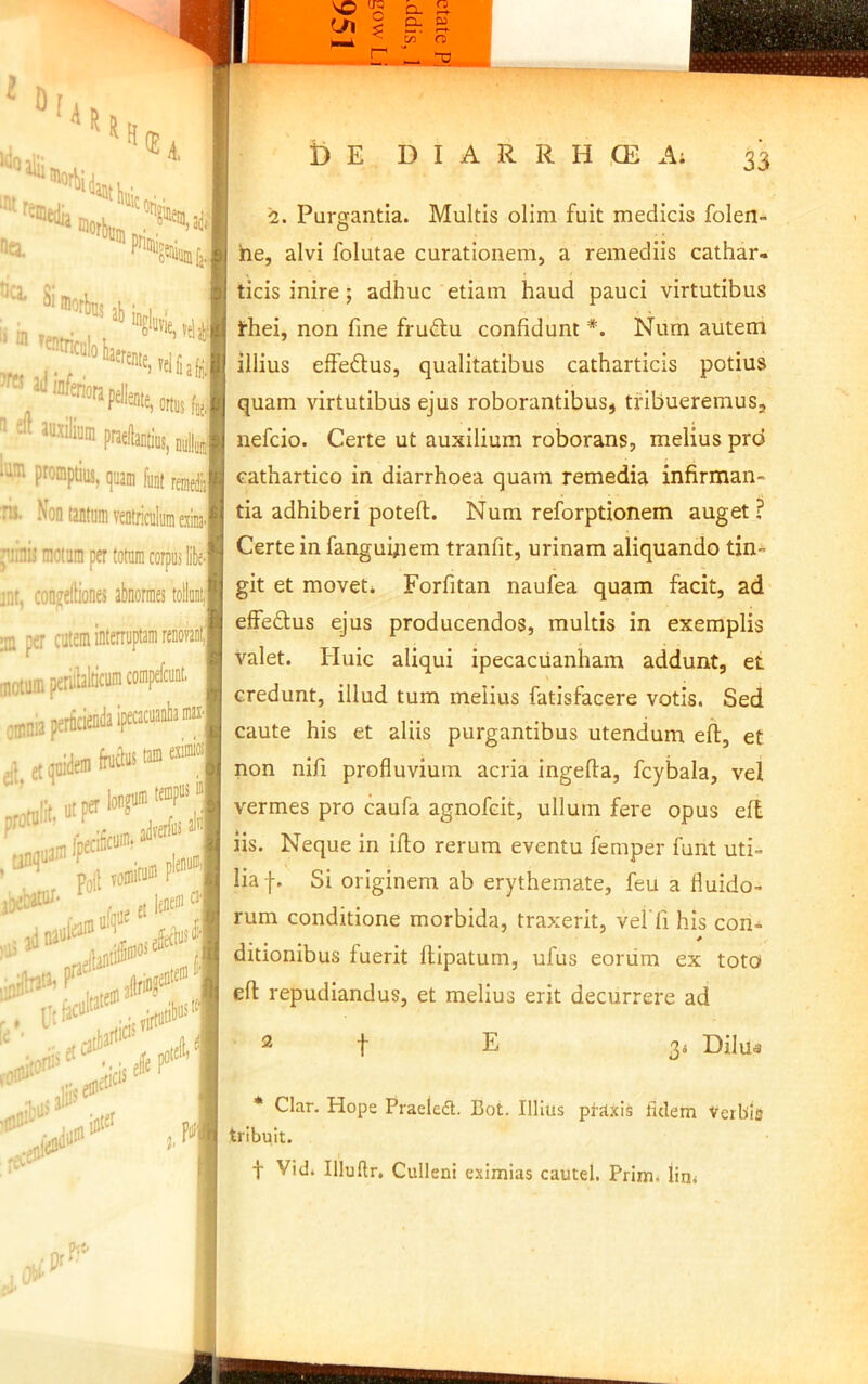 Q. 2. PnI ^ 1 CL w c« O it M i) E D I A R R H ,CE A; 33 <iiatlni;. ., a. ® ■ft luxilium praellantius, ouHuj promptius, (]uam funt rei 1 Non tantum veDtriailumexiiia.i linis motum per totum corpus liliej it, con^eliiones abnormes tollii,| I per cutem interruptam renovaiilj otumperilblticumcompefcunt, jnania perficienda iprar“3nbaniax.| II et qnidem irneins i “■“S&i pg(l TOinite® ■ r pt lene® '^1 .«ia”*' ili 2. Purgantia. Multis olim fuit medicis folen- he, alvi folutae curationenij a remediis cathar- ticis inire; adhuc etiam haud pauci virtutibus thei, non fine fru6lu confidunt *. Num autem illius effedus, qualitatibus catharticis potius quam virtutibus ejus roborantibus, tribueremus, nefeio. Certe ut auxilium roborans, melius pro cathartico in diarrhoea quam remedia infirman- tia adhiberi potefl;. Nura reforptionem auget ? Certe in fanguipem tranfit, urinam aliquando tin- git et moveti Forfitan naufea quam facit, ad effeftus ejus producendos, multis in exemplis valet. Huic aliqui ipecacuanham addunt, et credunt, illud tum melius fatisfacere votis. Sed caute his et aliis purgantibus utendum efl:, et non nifi profluvium acria ingefia, fcybala, vel vermes pro caufa agnofeit, ullum fere opus eft iis. Neque in iflo rerum eventu femper funt uti- lia f. Si originem ab erythemate, feu a fluido- rum conditione morbida, traxerit, veffi his con- * ditionibus fuerit flipatum, ufus eoriim ex toto eft repudiandus, et melius erit decurrere ad t E 3< Dilua * Clar. Hope Praeledl. Bot. Illius praxis fidem Verbla tribuit. t Vid. Illuftr. Culleni eximias cautel. Prim. lin<