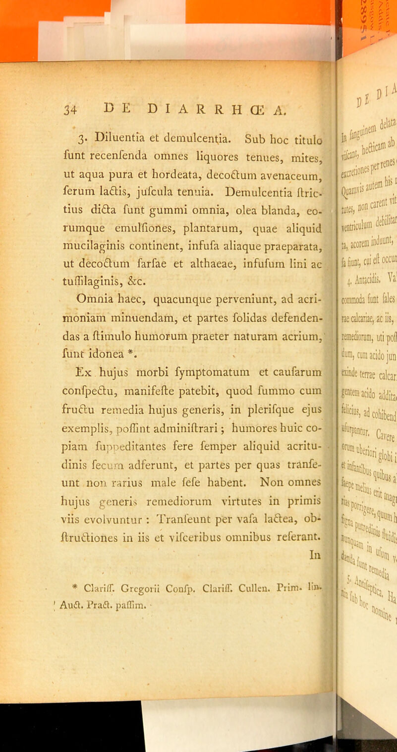 ^ c >J>^ r f' ^ 3. Diluentia et demulcentia. Sub hoc titulo funt recenfenda omnes liquores tenues, mites, ut aqua pura et hordeata, decodlum avenaceum, ferum laftis, jufcula tenuia. Demulcentia ftric- tius difta funt gummi omnia, olea blanda, eo- rumque emulhones, plantarum, quae aliquid mucilaginis continent, infufa aliaque praeparata, ut decoftum farfae et althaeae, infufum lini ac tuffilaginis, &c. Omnia haec, quacunque perveniunt, ad acri- moniam minuendam, et partes folidas defenden- das a ftimulo humorum praeter naturam acrium,' funt idonea *. Ex hujus morbi fymptomatum et caufarum confpedlu, manifefte patebit, quod fummo cum fruftu remedia hujus generis, in plerifque ejuSp t exemplis, poffint adminiftrari; humores huic co-T piam fuppeditantes fere femper aliquid acritu- . dinis fecurn adferunt, et partes per quas tranfe- unt non rarius male fefe habent. Non omnes hujus generis remediorum virtutes in primis viis evolvuntur : Tranleunt per vafa laftea, ob- ftrutbiones in iis et vifceribus omnibus referant.; In In alline® delata heSiea® ab nfcant) (iCietionesP^' vis ante® ■ per renes' Clari/T. GrcgoriI Confp. Clarifl'. Cullen. Prim. lin-. |- Auift. Prafl. paffim. ■ (Quamvis < 1115,*«®®'’'* Bltic«l«« ta, acorem inilnn®) fata, Oli ell occui 4, Antacidis. Va’ commoda funt fales rae calcariae, aciis, lemedionim, uti pol! dum, cum acido jun ™de terrae calcar: Fem acido addita, Cawe ntnm uberi ntibus ■'“globii a %a ^titinag Pntredin ^^porrir “‘'.nam i, ndii j,, H “■«i»,,