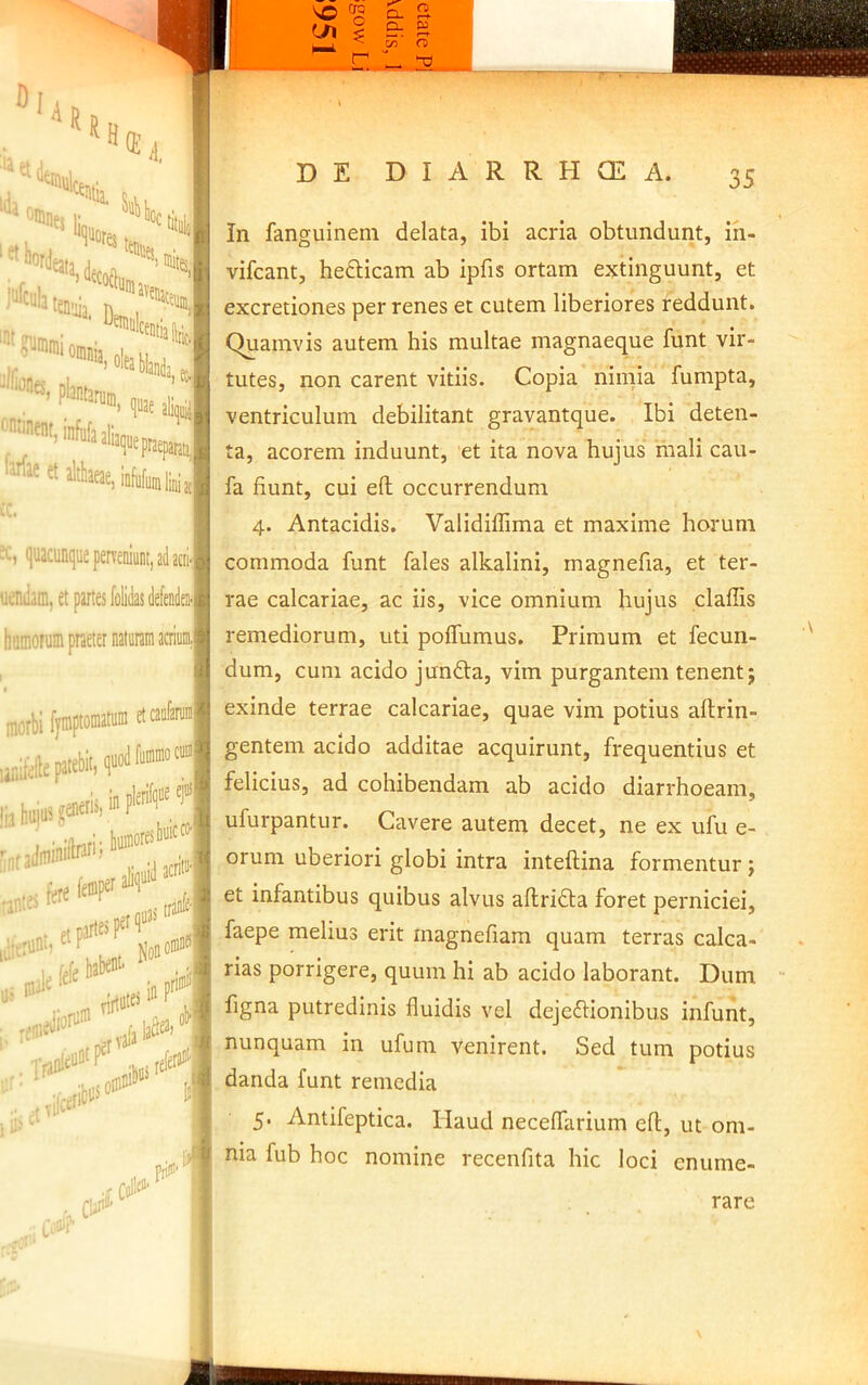 •«-.'i*'» ™«Aliaeae,iiifiklbi, quacunque perveniunt, ad acii' uenJam, et partes Mdas defendea- butnorum praeter morbi f|inptoniatuin lanilefiu patebit: , • •iinrl' buffloresb®^*^ r ihcti» Iliis™*’'*/’.! So»»»* 1 pri!' In fanguineni delata, ibi acria obtundunt, in- vifeant, heflticam ab ipfis ortam extinguunt, et excretiones per renes et cutem liberiores reddunt. Quamvis autem his multae magnaeepue funt vir- tutes, non carent vitiis. Copia niinia fumpta, ventriculum debilitant gravantque. Ibi deten- ta, acorem induunt, et ita nova hujus mali cau- fa fiunt, cui eft occurrendum 4. Antacidis. Validiffima et maxime horum commoda funt fales alkalini, magnefia, et ter- rae calcariae, ac iis, vice omnium hujus claffis remediorum, uti poflumus. Primum et fecun- dum, cum acido jundla, vim purgantem tenent j exinde terrae calcariae, quae vim potius aftrin- gentem acido additae acquirunt, frequentius et felicius, ad cohibendam ab acido diarrhoeam, ufurpantur. Cavere autem decet, ne ex ufu e- orum uberiori globi intra inteftina formentur; et infantibus quibus alvus aftridla foret perniciei, faepe melius erit magnefiam quam terras calca- rias porrigere, quum hi ab acido laborant. Dum figna putredinis fluidis vel dejeftionibus infunt, nunquam in ufum venirent. Sed tum potius danda funt remedia 5. Antifeptica. Haud necelfarium efl, ut om- nia fub hoc nomine recenfita hic loci enume- rare