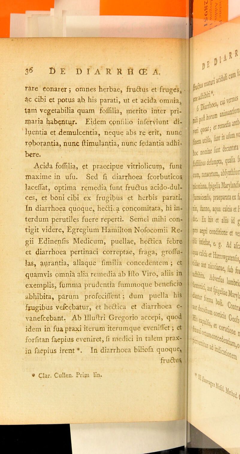 r^ire conarer; omnes herbae, fructus et fruges, • Ac cibi et potus ah his parati, ut et acida omnia, tam vegetabilia quam foflilia, merito inter pri- maria habentur. Eidem cpnfilio inferviunt di- luentia et demulcentia, neque abs re erit, nunc roborantia, nunc ftimulantia, nunc fedantia adhi- bere. Acida foffilia, et praecipue vitriolicum, funt | maxime in ufu. Sed li diarrhoea fcorbuticos. laceflat, optima remedia, funt frudus acido-dul- | ces, et boni cibi ex frugibus et herbis parati. In diarrhoea quoque, hedlii.a concomitata, hi in- i terdum perutiles fuere reperti. Semel mihi con- tigit videre. Egregium Hamilton Nofocomii Re- gii Edinenfi-s Medicum, puellae, heftica febre et diarrhoea pertinaci correptae, fraga, groffu- j las, aqrantia, aliaque fimilia concedentem ; et quamvis omnia alia remedia ab Illo Viro, aliis in • exemplis, fumma prudentia fummoque beneficio i abhibita, parum profecilTent; dum puella his frugibus vefcebatur, et heclica et diarrhoea e- I vanefcebant. Ab llluftri Gregorio accepi, quod idem in fuaptaxi iterum iterumque evenifiet; et forfitan faepius eveniret, fi medici in talem prax- . in faepius irent *. In diarrhoea biliofa quoque, fruftus 5 Diarrlioe^i ciii iverm^ ven etreir ^nem utilia, hoc noiDk decantata foibusdefumpta, qualia fi cum, tanacetum, abf|ntliiuir nicotianaJpigeliaMarylandii jamaicenfis, praeparata ex f( lio, kno, aqua calcis et \ Ex his et aliis id g P™ aegri conditione et vei « Clar. Cullen. Prim lln.