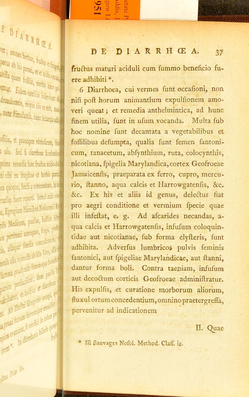 frliftus maturi aciduli cum fummo beneficio fu- ere adhibiti *. 6 Diarrhoea, cui vermes funt occafioni^ non nifi pofl horum animantium expulfioneni amo^ veri queat; et remedia anthelmintica, ad hunc finem utilia, funt in ufum vocanda. Multa fub hoc nomine funt decantata a vegetabilibus et foffilibus defumpta, qualia funt femen fantoni- cum, tanacetum, abfynthium, ruta, colocynthis, nicotiana, fpigelia Marylandica, cortex Geofroeae Jamaicenfis, praeparata ex ferro, cupro, mercu- rio, ftanno, aqua calcis et Harrowgatenfis, &c. &c. Ex his et aliis id genus, deledlus fiat pro aegri conditione et vermium fpecie quae illi infeftat, e. g. Ad afcarides necandas, a- qua calcis et Harrowgatenfis, infufum coloquin- tidae aut nicotianae, fub forma clyfleris, funt adhibita. Adverfus lumbricos pulvis feminis fantonici, aut fpigeliae Marylahdicae, aut ftanni, dantur forma boli. Contra taeniam, infufum aut decoftum corticis Geofroeae adminiftratur. His expulfis, et curatione morborum aliorum, fluxui ortum concedentium, omnino praetergreffa, pervenitur ad indicationem i II. Quae ’ IU Sauvages Nofol. Method. Clalf. if.