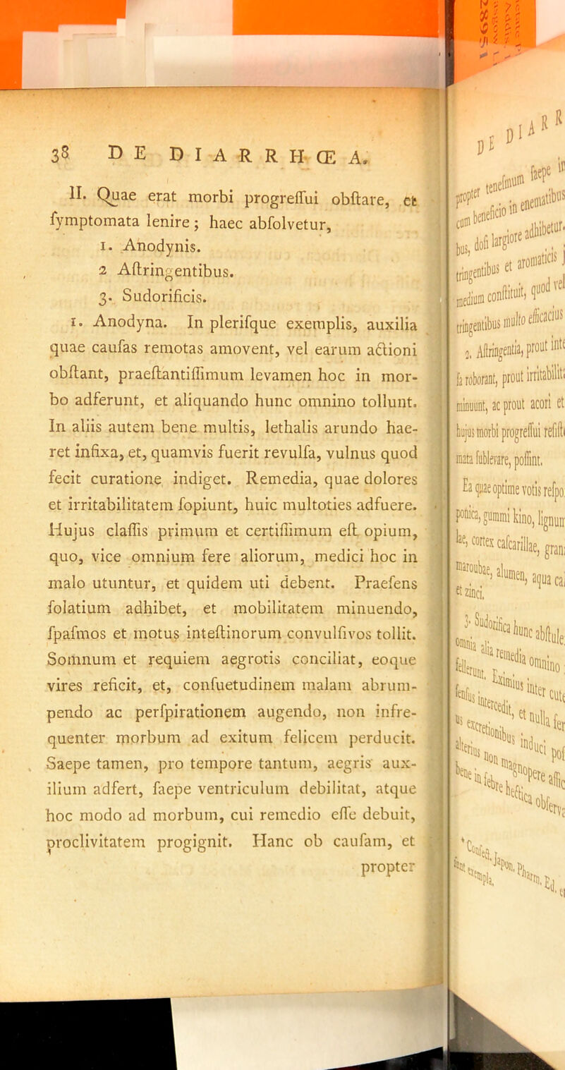 35 DE D I A R R H- CE A. pl A II. C^ae erat morbi progreffui obftare, ct fymptomata lenire ; haec abfolvetur, I. Anodynis. 2 Aftringentibus. 3. Sudorificis. I. Anodyna. In plerifque exemplis, auxilia quae caufas remotas amovent, vel earum adioni obllant, praeflantillimum levamen hoc in mor- bo adferunt, et aliquando hunc omnino tollunt. In aliis autem bene multis, lethalis arundo hae- ret infixa, et, quamvis fuerit revulfa, vulnus quod fecit curatione indiget. Remedia, quae dolores et irritabilitatem fopiunt, huic multoties adfuere. Hujus claflis primum et certiflimum efl opium, quo, vice omnium fere aliorum, medici hoc in malo utuntur, et quidem uti debent. Praefens folatium adhibet, et mobilitatem minuendo, fpafmos et motu? inteftinorum convulfivos tollit. Somnum et requiem aegrotis conciliat, eoque vires reficit, et, confuetudinem malam abrum- pendo ac perfpirationem augendo, non infre- quenter morbum ad exitum felicem perducit. Saepe tamen, pro tempore tantum, aegris aux- ilium adfert, faepe ventriculum debilitat, atque hoc modo ad morbum, cui remedio elfe debuit, proclivitatem progignit. Plane ob caufam, et propter faepe jdtiibetii''' F'. [■ ‘ cofflbe Ij 'i ■■ , et t; :; tniigentibiise ; ! fa roborant, prout iriitabiliti minuunt, ac prout acori et bujus morbi progrefui refilli mata fublevare, poffint. Ea (]iiae optime votis refpo || Po“ta.guiDraikino,lignun :y“*'’'Kai|»aa ' zinci, ■■ Suiloriii( '«mniaalia ‘«buncabfluie lerujt, r. ■ ' Exii Ullius i inter CUt( L fenfi t Uberius n ' inPuei po( E i»v: fitut Japo5,p, f Eli,