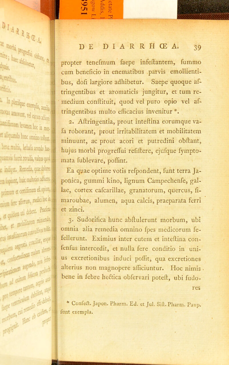 “JUlS, ™i «■«ItibiB, ; :j =tali(juandokDcoiniimotolkM bcnemultii, letlialisaruDdobii ’,'jamvk fuerit reviilla, vulnus ijuoiijji c inili^'£t. Retr-edia, quae dolores';: j;a lopiunt, buic multoties adfuere. |j primum et certitiniiiraelfoF-'II .niumferealioni'. jutidebeut. Prs^'® , „otibt(« «i»* jegtotis , mjiaiu linfre’! t au?' litum ^ , iv’fduttt'1 y ''‘‘‘'“llbili*’'’'!? propter tenefmum faepe infeflantem, fummo cum beneficio in enematibus parvis emollienti- bus, dofi largiore adhibetur. Saepe quoque af- tringentibus et aromaticis jungitur, et tum re- medium conftituit, quod vel puro opio vel af- tringentibus multo efficacius invenitur *. 2. Aftringentia, prout inteftina eorumque va- fa roborant, prout irritabilitatem et mobilitatem minuunt, ac prout acori et putredini obftant, hujus morbi progreffui refiftere, ejufque fympto- mata fublevare, poffint. Ea quae optime votis refpondent, fuht terra Ja- ponica, gummi kino, lignum Campechenfe, gal- lae, cortex cafcarillae, granatorum, quercus, fi- maroubae, alumen, aqua calcis, praeparata ferri et zinci. 3- Sudorifica hunc abftulerunt morbum, ubi omnia alia remedia omnino fpes medicorum fe- fellerunt. Eximius inter cutem et inteftina con- fenfus intercedit, et nulla fere conditio in uni- us excretionibus induci poffit, qua excretiones alterius non magnopere afficiuntur. Hoc nimis ■ bene in febre heftica obfervari poteft, ubi fudo- res * Confedt. Japon. Pharm. Ed. et Jul. Sift. Pharm. Paup. funt exempla.