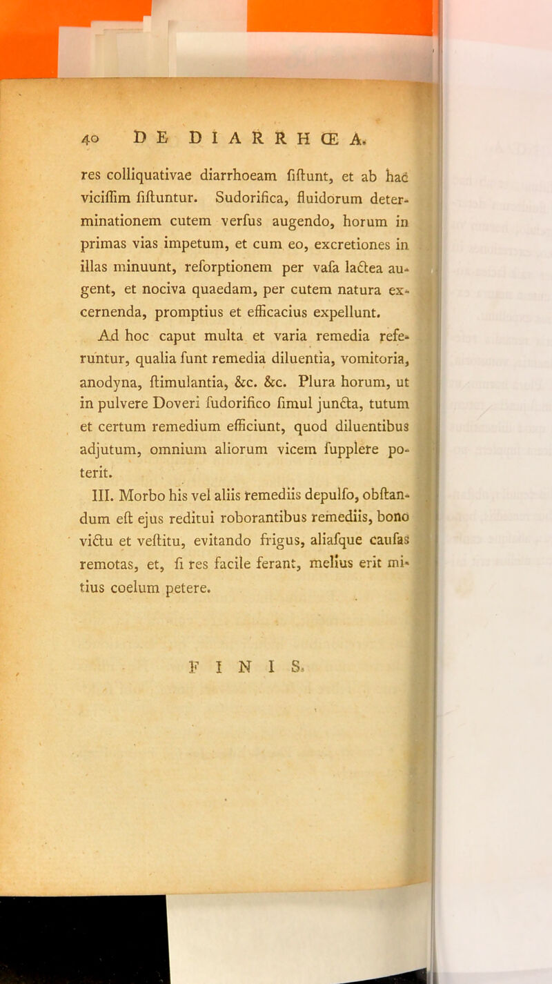 40 DE DIARRHCEA. res colliquativae diarrhoeam fiftunt, et ab hac •; viciflim fiftuntur. Sudorifica, fluidorum deter- | minationem cutem verfus augendo, horum in primas vias impetum, et cum eo, excretiones in l| illas minuunt, reforptionem per vafa ladtea au* U gent, et nociva quaedam, per cutem natura ex* S cernenda, promptius et efficacius expellunt. fl Ad hoc caput multa et varia remedia refe* runtur, qualia funt remedia diluentia, vomitoria, ^ anodyna, ftimulantia, &c. &c. Plura horum, ut m in pulvere Doveri fudorifico fimul junfta, tutum 9 et certum remedium efficiunt, quod diluentibus fl adjutum, omnium aliorum vicem fupplere po- fl terit. 9 III. Morbo his vel aliis remediis depulfo, obftan* dum efl: ejus reditui roborantibus remediis, bono vidu et veftitu, evitando frigus, aliafque caufas B remotas, et, fi res facile ferant, melius erit mi* B tius coelum petere. 9 FINI S. 9