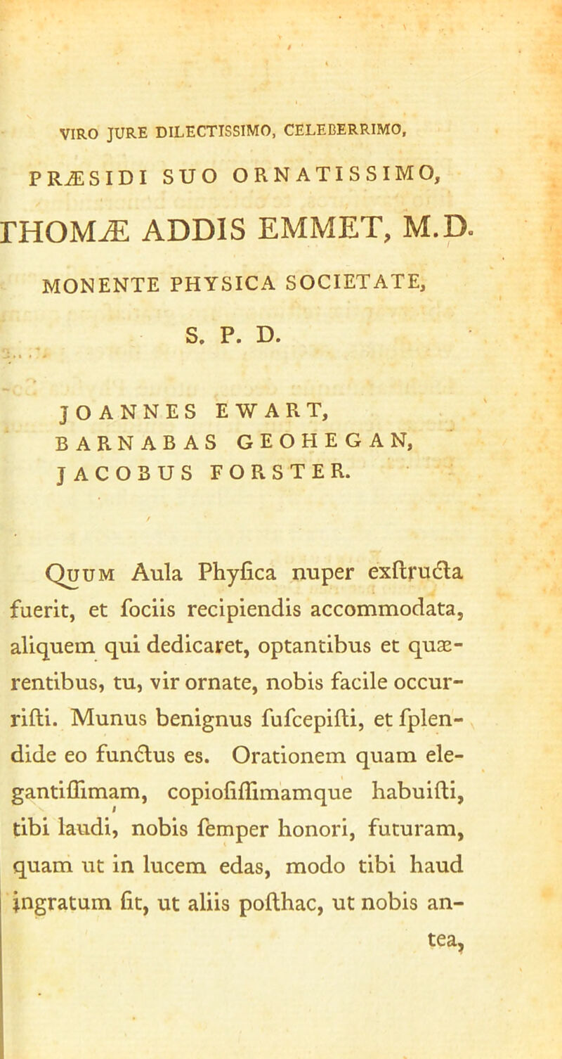 VIRO JURE DILECTISSIMO, CELEBERRIMO, P SIDI SUO ORNATISSIMO, mOM^ ADDIS EMMET, M.D. MONENTE PHYSICA SOCIETATE, S. P. D. JOANNESEWART, BARNABAS GEOHEGAN, JACOBUS FORSTER. Quum Aula Phyfica nuper exftrudla fuerit, et fociis recipiendis accommodata, aliquem qui dedicaret, optantibus et quse- rentibus, tu, vir ornate, nobis facile occur- rifti. Munus benignus fufcepifti, et fplen- dide eo fun6lus es. Orationem quam ele- gantilTimam, copioliffimamque habuifti, tibi laudi, nobis femper honori, futuram, quam ut in lucem edas, modo tibi haud ingratum fit, ut aliis pofthac, ut nobis an- tea,