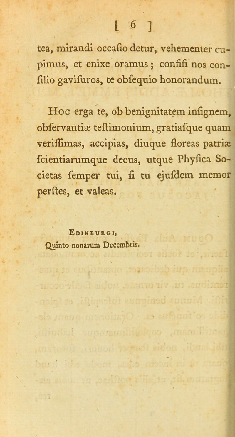 tea, mirandi occafio detur, vehementer cu- pimus, et enixe oramus; confifi nos con- filio gavifuros, te obfequio honorandum. Hoc erga te, ob benignitatem Infignem, obfervantiEE teftimonium, gratiafque quam veriffimas, accipias, diuque floreas patriae fcientiarumque decus, utque Phyfica So- cietas femper tui, li tu ejufdem memor perfles, et valeas. Edihburgi, I Quinto nonarum Decembrisr