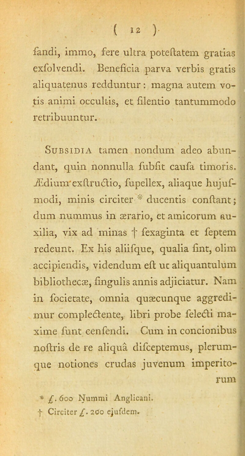 fandi, immo, fere ultra poteftatein gratias exfolvendi. Beneficia parva verbis gratis aliquatenus redduntur: magna autem vo- I tis animi occultis, et filentio tantummodo retribuuntur. l Subsidia tamen nondum adeo abun- dant, quin nonnulla fubfit caufa timoris. JIdium'exfl;ru(5lio, fupellex, aliaque hujuf- modi, minis circiter * ducentis conflant; dum nummus in srario, et amicorum au- xilia, vix ad minas f fexaginta et feptem redeunt. Ex his aliifque, qualia fint, olim accipiendis, videndum eft ut aliquantulum bibliothecae, fingulis annis adjiciatur. Nam in fociecate, omnia quaecunque aggredi- mur compledlente, libri probe feledli ma- xime funt cenfendi. Cum in concionibus noflris de re aliqua difceptemus, plerum- que notiones crudas juvenum imperito- rum * £. 600 Nummi Anglicani. f Circiter £. 200 ejufdem.