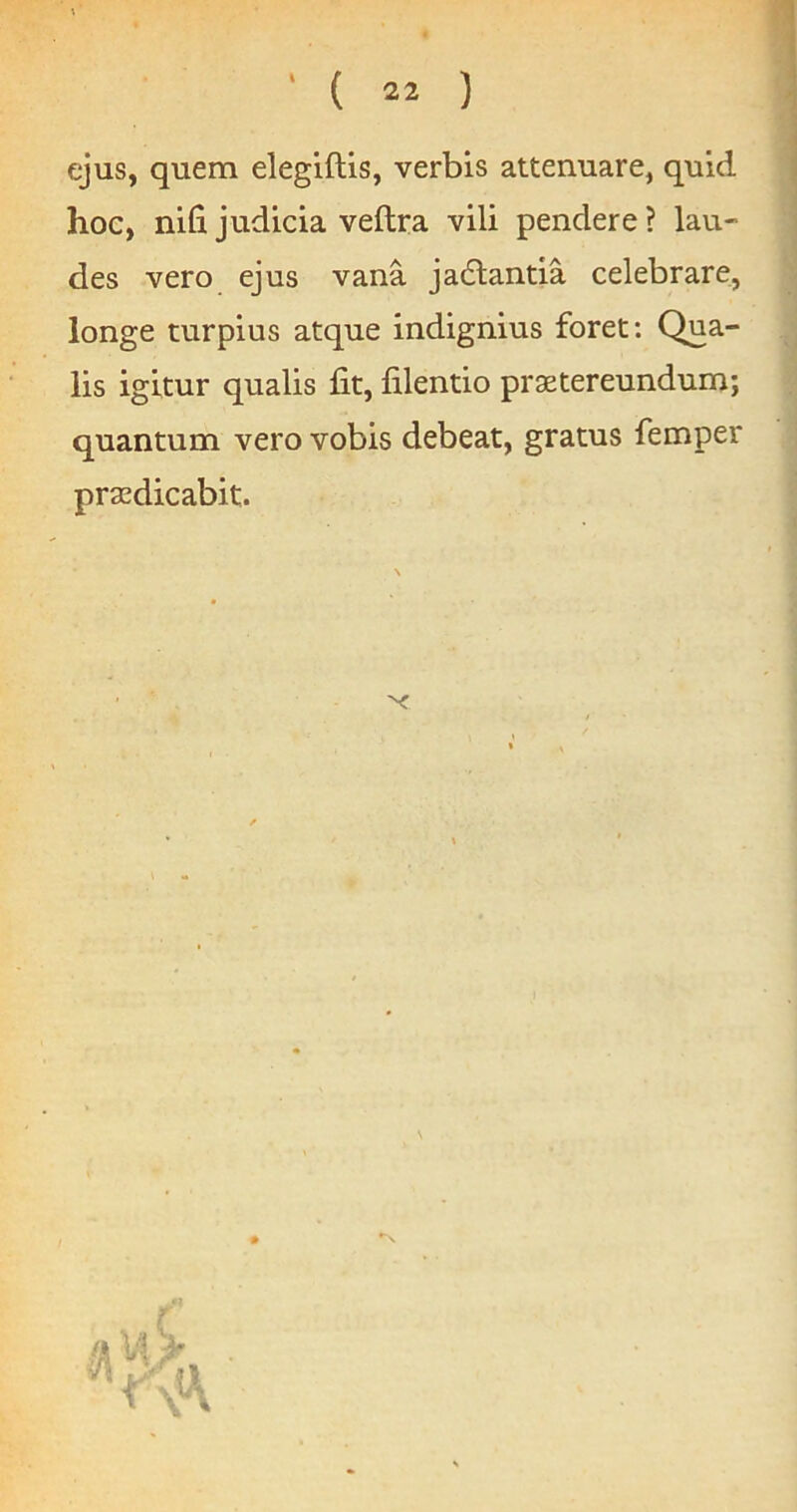 ejus, quem elegiftis, verbis attenuare, quid hoc, nifi judicia veftra vili pendere? lau- des vero ejus vana jadlantia celebrare, longe turpius atque indignius foret: Qua- lis igitur qualis fit, filentio praetereundum; quantum vero vobis debeat, gratus femper praedicabit.