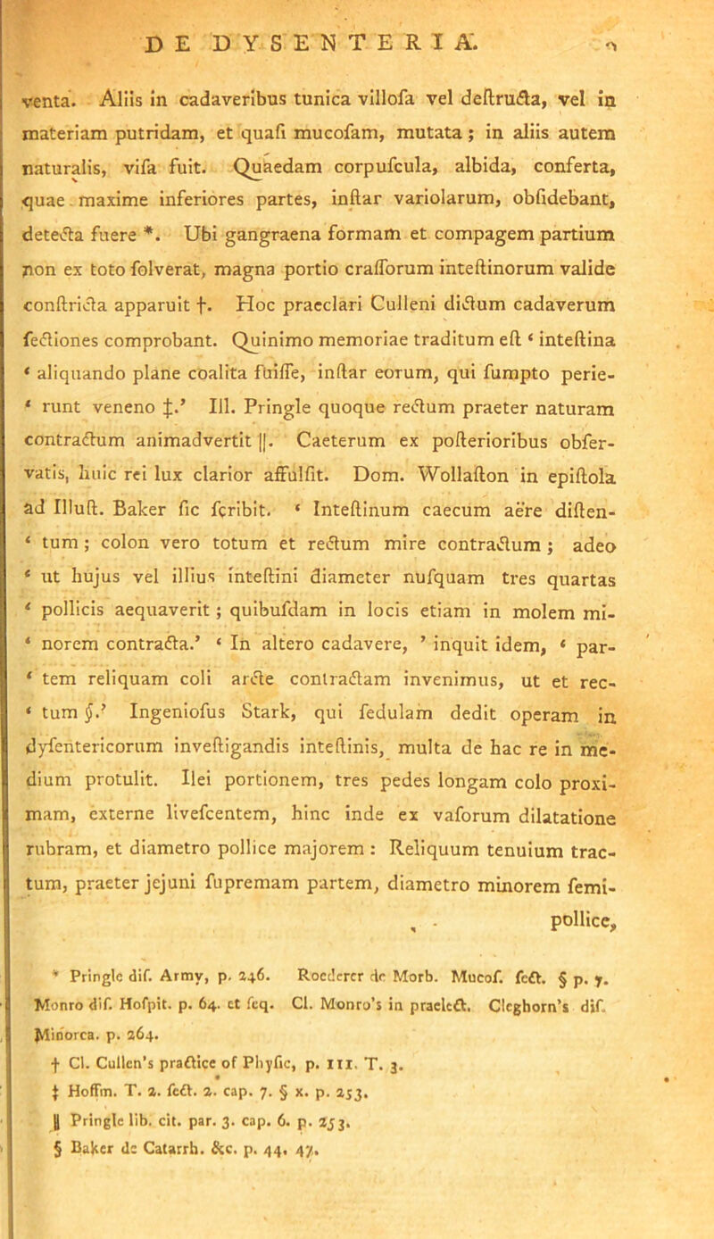 venta. Aliis in cadaveribus tunica villofa vel deftrufla, vel ia materiam putridam, et quafi mucofam, mutata; in aliis autem naturalis, vifa fuit. Quaedam corpufcula, albida, conferta, quae. maxime inferiores partes, Inftar variolarum, obfidebant, deteifta fuere Ubi gangraena formam et compagem partium non ex toto folverat, magna portio cralTorum inteftinorum valide conftricla apparuit f. Hoc praeclari Culleni diflum cadaverum fefliones comprobant. Quinimo memoriae traditum efl; ‘ inteftina ‘ aliquando plane coalita fuifle, inftar eorum, qui fumpto perie- ‘ runt veneno J.’ 111. Pringle quoque recftum praeter naturam contradlum animadvertit ||. Caeterum ex pofterioribus obfer- vatis, lui i c rei lux clarior alFulfit. Dom. Wollafton in epiftola ad Illuft. Baker fic feribit. ‘ Inteftinum caecum aere diften- ‘ tum; colon vero totum et reiftum mire contraflum; adeo * ut hujus vel illius inteftini diameter nufquam tres quartas < pollicis aequaverit; quibufdam in locis etiam in molem mi- * norem contrafta.’ ‘ In altero cadavere, ’ inquit idem, ‘ par- ‘ tem reliquam coli arJte conlraflam invenimus, ut et rec- ‘ tum Ingeniofus Stark, qui fedulam dedit operam in dyfentericorum inveftigandis inteftinis, multa de hac re in me- dium protulit. Ilei portionem, tres pedes longam colo proxi- mam, externe livefeentem, hinc inde ex vaforum dilatatione rubram, et diametro pollice majorem : Reliquum tenuium trac- tura, praeter jejuni fupremam partem, diametro minorem femi- , - pollice, * Pringle dif. Army, p. 246. Roedcrcr de Morb. Mucof. feft. § p. y. Monro dif. Hofpit. p. 64. ct fcq. Cl. Monro’s in praelcft. Clcgborn’s dif. ^inorca. p. 264. f Ct. Cullen’s praftice of Pliyfic, p. iii. T. 3. J Hoffm. T. 2. fc£l. 2. cap. 7. § x. p. 253. J Pringle lib. cit. par. 3. cap. 6. p. 253, § Baker d: Catarrh. &c. p. 44, 47.