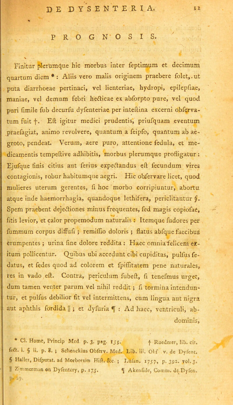 % PROGN OSIS. Finitur plerUmclue hic morbus Inter feptimum et decimum quartum diem * : Aliis vero malis originem praebere folet,.ut puta diarrhoeae pertinaci, vel lienteriae, hpdropi, epilepfiae, maniae, vel demum febri hedicae ex abforpto pure, vel quod puri fimile fub decurfu dyfenteriae per inteftina excerni obf^rva- tum fuit f. Eft igitur medici prudentis, priufquam eventum praefagiat, animo revolvere, quantum a feipfo, quaiitum ab ae- groto, pendeat. Verum, aere puro, attentione fedula, et me- dicamentis tempellive adhibitis, morbus plerumque profligatur: Ejufque finis citius aut ferius- expeftandus eft fecundum vires contagionis, robur habitumque aegri. Hic obfervate licet, quod mulieres uterum gerentes, fi hoc morbo corripiuntur, abortu atque iiide haemorrhagia, quandoque lethifera, periclitantur Spem praebent deje»ftiones minus frequentes, fed magis copiofae, fitis levior, et calor propemodum naturalis : Itemque fudores per fummum corpus diffufi ; remiffio doloris ; flatus abfque faecibuB erumpentes; urina fine dolore reddita ; Haec omniafelicem ex- itum pollicentur. Quibas ubi accedunt cibi cupiditas, pulfus fe- datus, et fedes quod ad colorem et fpiffitatem pene naturales, res in vado eft. Contra, periculum fubeft, fi tenefmus urget, dum tamen venter parum vel nihil reddit ; fi tormina intendun- tur, et pulfus debilior fit vel Intermittens, cum lingua aut nigra aut aphthis fordlda 1|; et dyfuria f : Ad haec, ventriculi, ab- dominis, * Cl. Home, Princip Mcd p. 3. pag. rjj. f Roederer, lib. eit. fca. i. § ii. p. 8. ; Schenckius Obferv. ^acd. Lib. iii. Obf v. dc Dyfcnt. § Haller, Difputat. ad Morbomm Hift, 8zc- ; liUfan. 1757, p. 3p2. T0I.3.