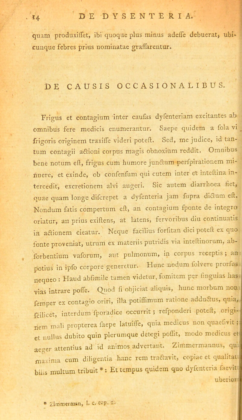 quam ptoduxilTet, ibi quoque plus minus adeffe debuerat> ubi* cunque febres prius nominatae graflarentur. DE CAUSIS OCCASIONALIBUS. Frigus et contagium inter caufas dyfenteriam excitantes ab omnibus fere medicis enumerantur. Saepe quidem a fola vi ^ frigoris originem traxifle videri poteft. Sed, me judice, id tan- tum contagii aftioni corpus magis obnoxium reddit. Omnibus bene notum eft, frigus cum humore Jun6lum perfpirationem mi- nuere, et exinde, ob confenfum qui cutem inter et inteftina in- tercedit, excretionem alvi augeri. Sic autem diarrhoea fiet, quae quam longe difcrepet a dyfenteria jam fupra diclum eft. Nondum fatis compertum eft, an contagium fponte de integro oriatur, an prius exiftens, at latens, fervoribus diu continuatis in acftionem cieatur. Neque facilius forfitan dici poteft ex quo fonte proveniat, utrurn ex materiis putridis via inteftinorum, ab- forbentium vaforum, aut pulmonum, in corpus receptis; am potius in ipfo corpore generetur. Hunc nodum folvere prorfus nequeo : Haud abfimile tamen videtur, fomitem per finguias has^ vias intrare poffe. Qtiod fi objiciat aliquis, hunc morbum non femper ex contagio oriri, illa potiflimum ratione adductus, quia, fcilicet, interdum fporadice occurrit ; refponderi poteft, origi- liem mali propterea faepe latuifle, quia medicus non quaefivit ; et nullus dubito quin plerumque detegi poffit, modo medicus el aegci' attentius ad id animos advertant. Zirnmermannus, qu maxima cum diligentia hanc rem tranavit, copiae et qualitai biiis multum tribuit *: Et tempus quidem quo dyfenteria faevit uberior