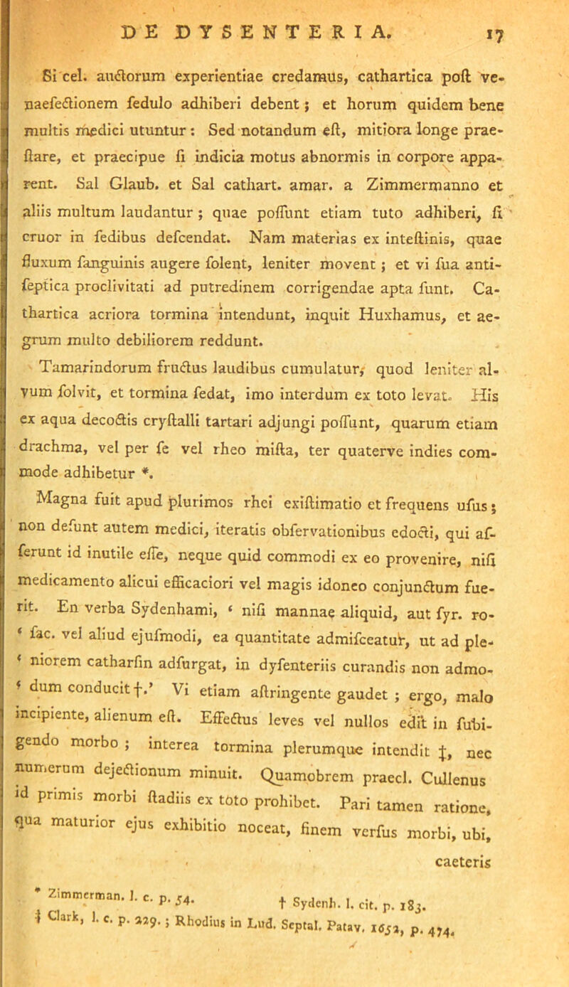 Si cel. audorum experientiae credamus, cathartica poft ve- naefedUonem fedulo adhiberi debent; et horum quidem bene multis rhfdici utuntur; Sed notandum eft, mitiora longe prae- ftare, et praecipue fi indicia motus abnormis in corpo^ appa- rent. Sal Glaub. et Sal cathart. amar. a Zimmermanno et aliis multum laudantur ; quae pofllmt etiam tuto adhiberi, fi eruor in fedibus defeendat. Nam materias ex inteftinis, quae fluxum fanguinis augere folent, leniter movent; et vi fua anti- feptica proclivitati ad putredinem corrigendae apta funt. Ca- thartica acriora tormina intendunt, inquit Huxhamus, et ae- grum multo debiliorem reddunt. Tamarindorum frudus laudibus cumulatur,- quod leniter al- vum Iblvit, et tormina fedat, Imo interdum ex toto levat. His ex aqua decoftis cryftalli tartari adjungi poffiint, quarum etiam drachma, vel per fe vel rheo mlfta, ter quaterve indies com- mode adhibetur *. Magna fuit apud plurimos rhei exiftimatio et frequens ufus; non defunt autem medici, iteratis obfervationlbus edocti, qui af- ferunt id inutile elTe, neque quid commodi ex eo provenire, nifi medicamento alicui efficaciori vel magis idoneo conjumfium fue- rit. En verba Sydenhami, ‘ nifi mannae aliquid, aut fyr. ro- ‘ fac. vel aliud ejufmodi, ea quantitate admifceatuf, ut ad ple- ‘ niorem catharfm adfurgat. In dyfenteriis curandis non admo- f dum conducit f.’ Vi etiam aftringente gaudet ; ergo, malo incipiente, alienum eft. Eflieaus leves vel nullos edi‘t in fubi- gendo morbo ; interea tormina plerumque intendit J, nec numerum dejeaionum minuit. Quamobrem praecl. Cullenus id primis morbi ftadiis ex toto prohibet. Pari tamen ratione, qua maturior ejus exhibitio noceat, finem verfus morbi, ubi. caeteris • Zimmerman. 1. c. v. fA. i c j u i . ^ T Sydenh. I. cit. p. 183. 1 c ark, 1. C. p. aZ9.; Rhodius in Lud. Septal. Patav, p. 4,4,