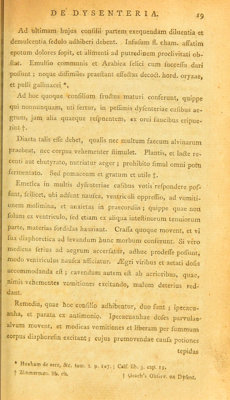 19 Ad ultimam hujus confilil partem exequendam diluentia et demulcentia fedulo adhiberi debent. Infufum fl. cham. affatim epotum dolores fopitj et alimenti ad putredinem proclivitati ob- ftat. EmuHio communis et Arabica felici cum fucceffu dari poffiint; neque diffimiles praeftant effedus decod. hord. or7zae, et pulli gallinacei Ad hoc quoque confilium frudus maturi conferunt, quippe qui nonnunquam, uti fertur, in peffimis dyfenteriae cafibus ae- grum, jam alia quaeque refpuentem, ex orci faucibus eripue- rint f. Diaeta talis effe debet, qualis nec multum faecum alvinarum praebeat, nec corpus vehementer ftimulet. Plantis, et lade re- centi aut ebutyrato, nutriatur aeger ; prohibito fimul omni potu fermentato. Sed pomaceum et gratum et utile Emetica in multis dyfenteriae cafibus votis refpondere pof- funt, fcilicet, ubi adfunt naufea, ventriculi oppreffio, ad vomiti- onem molimina, et anxietas in praecordiis ; quippe quae non folum ex ventriculo, fed etiam ex aliqua inteftinorum tenuiorum parte, materias fordidas hauriant. Craffa quoque movent, et ti fua diaphoretica ad levandum hunc morbum conferunt. Si vero medicus fetius ad aegrum accerfatur, adhuc prodeffe poffunt, modo ventriculus naufea afficiatur. iEgri viribus et aetati dofis accommodanda eft ; cavendum autem eft ab acrioribus, quae, nimis vehementes vomitiones excitando, malum deterius red- dant. , Remedia, quae hoc confilio adhibentur, duo funt ; ipecacu- anha, et parata ex antimonio. Ipecacuanhae dofes parvulae- alvum movent, et modicas vomitiones et liberam per fummum corpus diaphorefm excitant; cujus promovendae caufa potiones tepidas Huxbam de acre, &c. tom. 2. p, I07,; t ZiiTimernisIn. lib, cic. C«lf. lib. 3. cap. ij. t ^leach’s Obferv. on Dyfcnt.