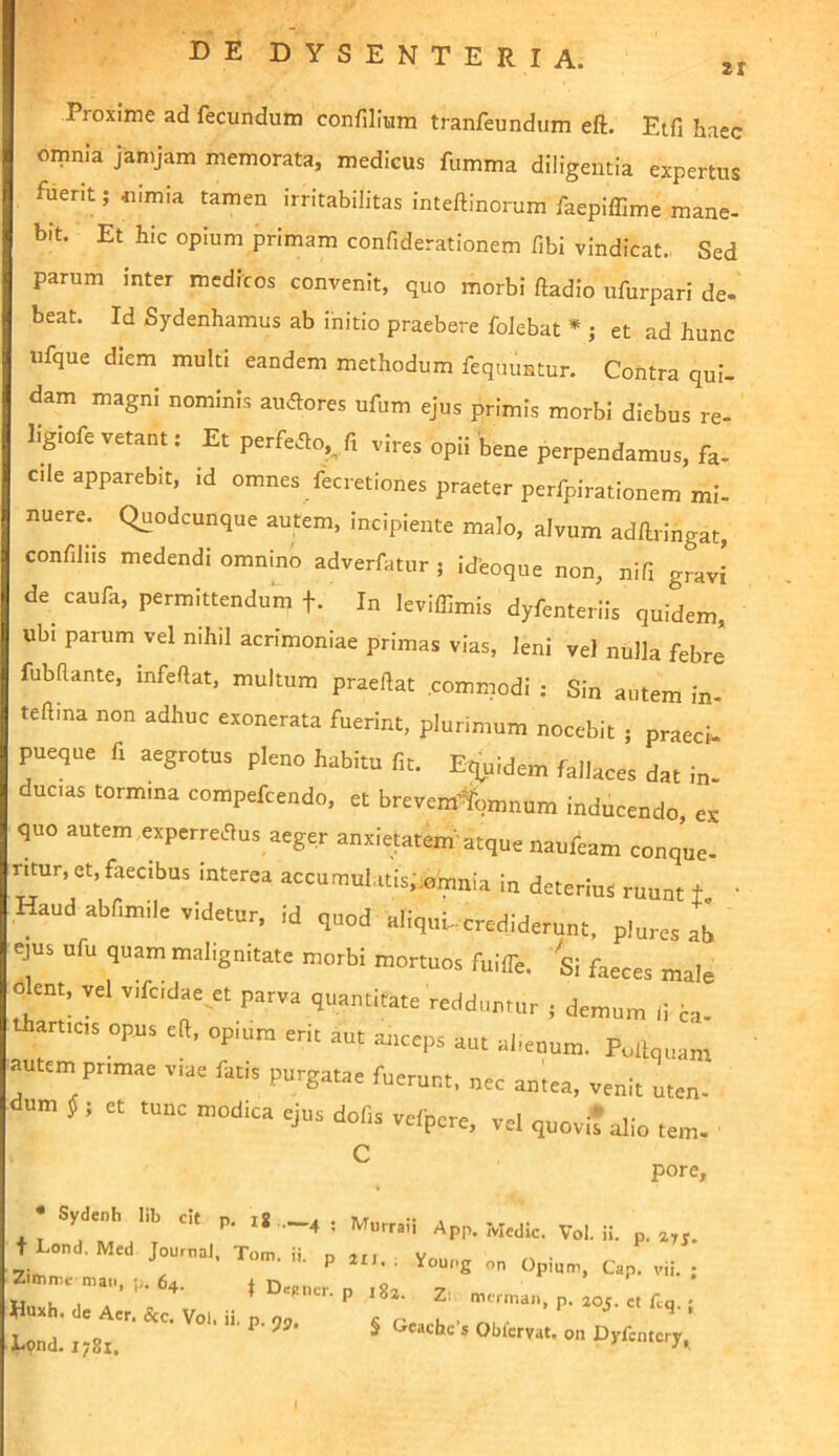zt Proxime ad fecundum confilium tranfeundum eft. Etfi haec omnia janijam memorata, medicus fumma diligentia expertus fuent; «nmia tamen irritabilitas inteftinorum faepiffime mane- bit. Et hic opium primam confiderationem fibi vindicat. Sed parum inter medicos convenit, quo morbi ftadio ufurpari de- beat. Id Sydenhamus ab initio praebere foJebat * ; et ad hunc ufque diem multi eandem methodum feqiumtur. Contra qui- dam magni nominis audores ufum ejus primis morbi diebus re- ligiofevetant: Et perfero,,/! vires opii'bene perpendamus, fa- cile apparebit, id omnes fecretiones praeter perfpirationem mi- nuere. Quodcunque autem, incipiente malo, alvum adllringat, confiliis medendi omnino adverfatur 5 icTeoque non, nifi gravi de^ caufa, permittendum f. In leviffimis dyfenterlis quidem, ubi parum vel nihil acrimoniae primas vias, leni vel nulla febre fubRante, mfeftat, multum praedat commodi : Sin autem in- teftina non adhuc exonerata fuerint, plurimum nocebit ; praed pueque fi aegrotus pleno habitu fit. Eq^uidem fallaces dat in- ducas tormma compefcendo, et brevemlbmnum inducendo, ex quo autem expcrrecRus aeger anxietatem''atque naufeam conque- ritur, et, faecibus interea accumulatls;:0h,nia In deterius ruunt t ' Haud abfimile videtur, id quod aliquh-crediderunt, plures ab ejus ufu quam malignitate morbi mortuos fuilTe. Si faeces male olent, vel vifcidae^et parva quantitate reddamur ; demum Ii H- thartics opus eft, op.um erit aut anceps aut ahenum. Pullquam autem primae viae fatis purgatae fuerunt, nec antea, venit uten- um ^ ; et tunc modica ejus dofis vefpcre, vel quovit alio tem- ' C pore. • Sydenh l.b cit p. —4 ; Murraii App. Medie. Vol. ii. p. t Lond. Med Journal. Too,. ii. p ^ _ Huxh.Tr* •• * ^ p- j i