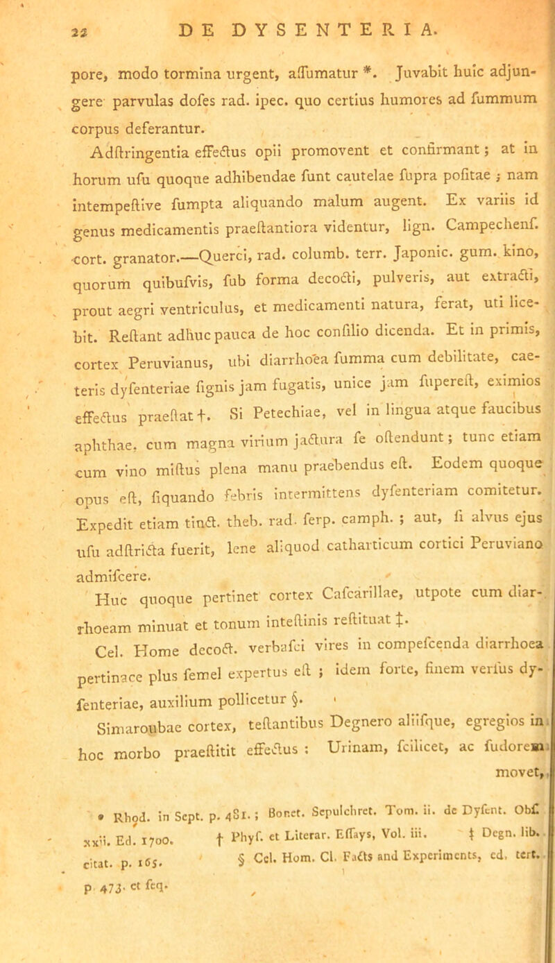 t pore, modo tormina urgent, afTumatur *. Juvabit huic adjun- gere parvulas dofes rad. ipec. quo certius humores ad fummum corpus deferantur. Adftringentia efFedlus opii promovent et confirmant; at In horum ufu quoque adhibendae funt cautelae fupra pofitae ; nam intempeftive fumpta aliquando malum augent. Ex variis id genus medicamentis praeftantiora videntur, lign. Campechenf. ■cort. granator.—Querci, rad. columb. terr. Japonic. gum. kino, quorurh quibufvis, fub forma decoai, pulveris, aut extradi, prout aegri ventriculus, et medicamenti natura, ferat, uti lice- bit. Reflant adhuc pauca de hoc confilio dicenda. Et in primis, cortex Peruvianus, ubi diarrho'ea fumma cum debilitate, cae- terls dyfenteriae fignis jam fugatis, unice jam fuperefl, eximios effeaus praeftatj. Si Petechiae, vel in lingua atque faucibus aphthae, cum magna virium ja^ura fe oflendunt; tunc etiam cum vino miflus plena manu praebendus eft. Eodem quoque opus eft, fiquando febris intermittens dyfenteriam comitetur. Expedit etiam tinft. theb. rad. ferp. camph. ; aut, fi alvus ejus ufu adftri.fta fuerit, lene aliquod catharticum cortici Peruviano admifcere. ' Huc quoque pertinet cortex Cafcarillae, utpote cum diar- rhoeam minuat et tonum inteftinis reftituat J. Cei. Home dccoft. verbafci vires in compefcenda diarrhoea pertinace plus femel expertus eft ; idem forte, finem verius dy- fenteriae, auxilium pollicetur §. « Simaroubae cortex, teftantibus Degnero alilfque, egregios In. hoc morbo praeftitit effeclus ; Urinam, fcilicet, ac fudoresai movet,, • Rhod. in Scpt. p. 4S1.; Bonet. Sepulclirct. Toni. ii. de Dyfent. Ob£ sx'i. EcL 1700. t «t LUcrar. EiTays, Vol. iii. ^ Degn. lib. citat, p. i6S- ' § Ccl. Hom. Cl. Faits and Expcrimcnts, cd, tert.. p 473' « f<=T