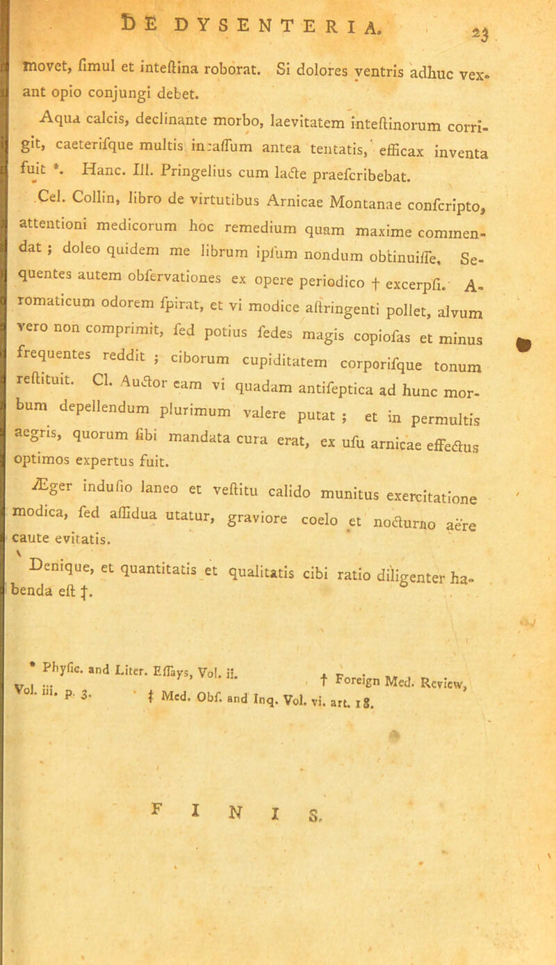 I)E dysenteria, • 2^ movet, fimul et inteftina roborat. Si dolores ventris adhuc vex* ant opio conjungi debet. Aqua calcis, declinante morbo, laevitatem inteftinorum corri- git, caeterifque multis inraflum antea tentatis, efficax inventa fujt Hanc. 111. Pringelius cum lacfle praefcribebat. Cei. Collin, libro de virtutibus Amicae Montanae confcripto, attentioni medicorum hoc remedium quam maxime commen- dat ; doleo quidem me librum iplhm nondum obtinuiffie. Se- quentes autem obfervationes ex opere periodico f excerpfi. A- romaticum odorem fpirat, et vi modice aftringenti pollet, alvum vero non comprimit, fed potius fedes magis copiofas et minus frequentes reddit ; ciborum cupiditatem corporifque tonum rehituit. Cl. Auflor eam vi quadam antifeptica ad hunc mor- bum depellendum pluHmnm valere putat , et in permultis aegris, quorum fibi mandata cura erat, ex ufu amicae effeflus optimos expertus fuit. JEgcv indufio laneo et veftitu calido munitus exemitatione modica, fed affidua utatur, graviore coelo et nodurno aere caute eviratis. V Denique, et quantitatis et qualitatis cibi ratio diligenter ha- benda eft :f. * Phyfic. and Liter. EfTays, Vol. ii. j. ir • ... r . n. f Foreign Med. Rcview, . 111. p. 3. • I fini