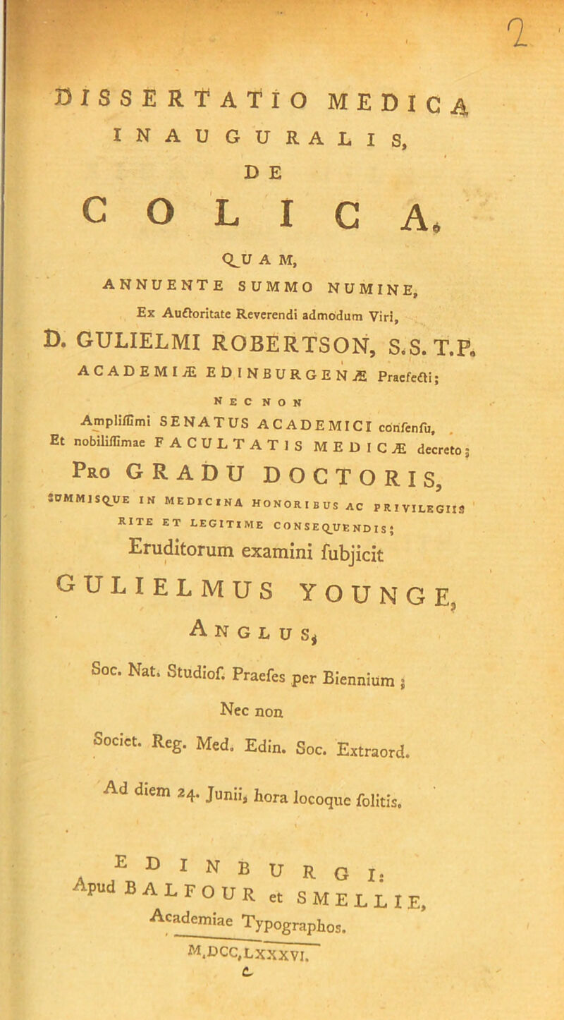 0ISSERTATIO MEDICA INAUGURALIS, D E COLICA* <LU A M, ANNUENTE SUMMO NUMINE, Ex AuOoritate Reverendi admodum Viri, D. GULIELMI ROBERTSON, S.S.T.P, ACADEMIAE EDINBURGENjE PraefeOi; nec non Ampliffimi SENATUS ACADEMICI confenfu. Et nobililfimae FACULTATIS MEDICA decreto 3 Pro GRADU DOCTORIS, 30M M J SQ_UE IN MEDICINA HONORIBUS AC PRIVILEGIIS RITE ET LEGITIME CONSEQUENDI S; Eruditorum examini fubjicit gulielmus younge, Anglusj Soc. Nat, Studiof. Praefes per Biennium j Nec non Societ. Reg. Med. Edin. Soc. Extraord. Ad diem 24. Junii, hora locoque folitis. EDINBURGI: ' PUd BALFOUr et SMELLIE, Academiae Typ0grap]10Sj m.dcc.lxxxvi.