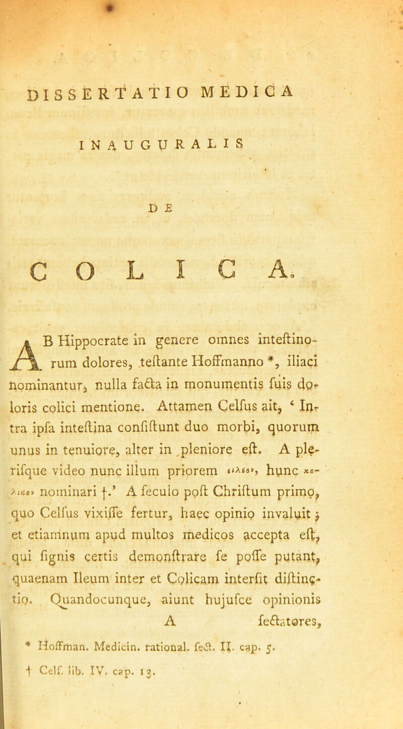 INAUGURATIS D E COLICA. AB Hippocrate in genere omnes inteftino- rum dolores, teftante Hoffmanno *, iliaci nominantur;, nulla fa&a in monumentis fuis do- loris colici mentione. Attamen Celfus ait, 4 In- tra ipfa inteftina confidunt duo morbi, quorum unus in tenuiore, alter in pleniore eft. A ple- i rifque video nunc illum priorem «**««*> hunc *«- ?ikov nominari f.’ A feculo pofi; Chriftum primo, quo Celfus vixifte fertur, haec opinio invaluit $ et etiamnum apud multos medicos accepta eft, qui fignis certis demonftrare fe poflfe putant, quaenam Ileum inter et Colicam interfit diftin?- tiq. Quandocunque, aiunt hujufce opinionis A feftatores, * Hoffman. Medicin. rational. feA. II. cap. 5.