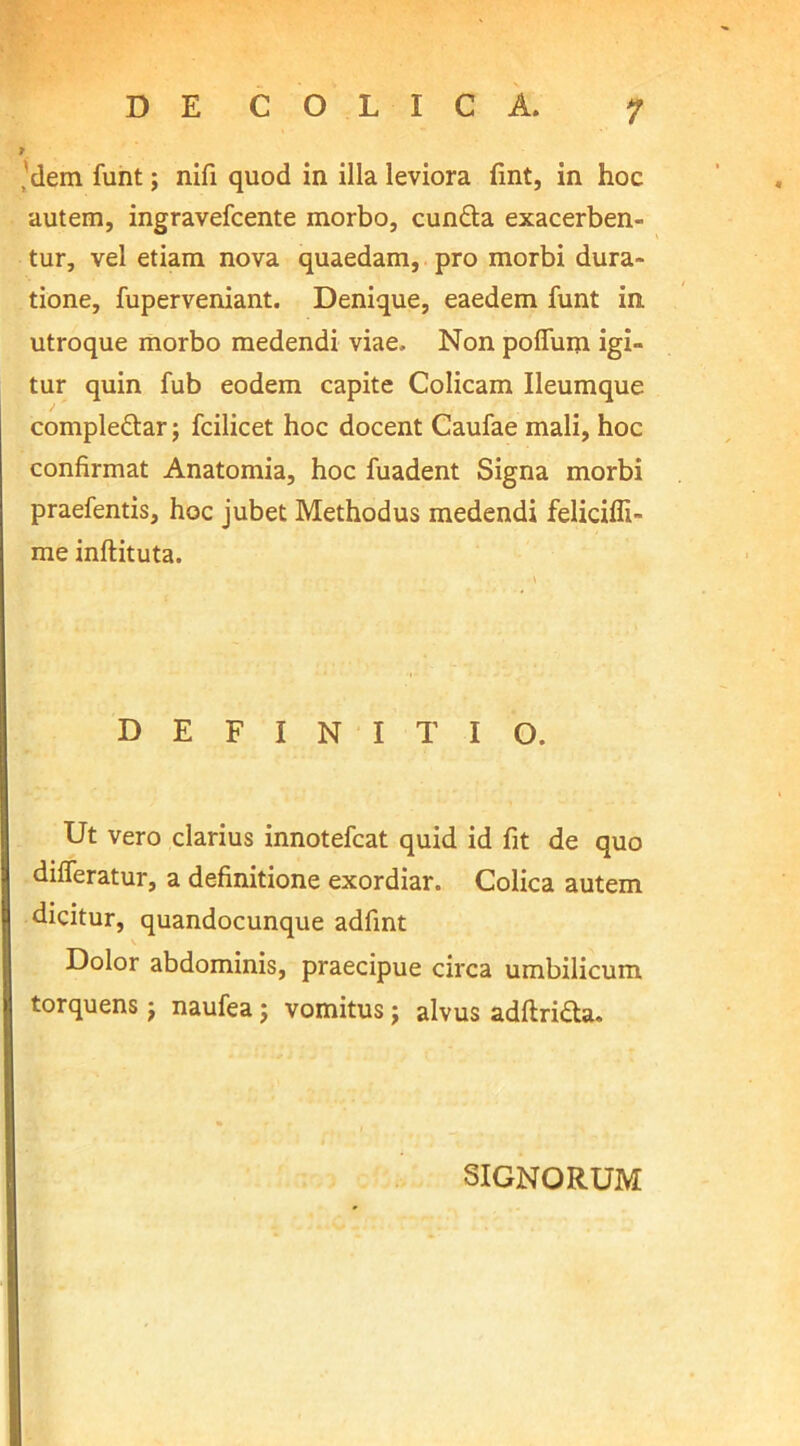 'dem funt; nifi quod in illa leviora fmt, in hoc autem, ingravefcente morbo, cunfta exacerben- tur, vel etiam nova quaedam, pro morbi dura- tione, fuperveniant. Denique, eaedem funt in utroque morbo medendi viae. Non polium igi- tur quin fub eodem capite Colicam Ileumque compleftar; fcilicet hoc docent Caufae mali, hoc confirmat Anatomia, hoc fuadent Signa morbi praefentis, hoc jubet Methodus medendi feliciffi- me inflituta. DEFINITIO. Ut vero clarius innotefcat quid id fit de quo differatur, a definitione exordiar. Colica autem dicitur, quandocunque adfint Dolor abdominis, praecipue circa umbilicum torquens naufea; vomitus j alvus adftri&a. SIGNORUM