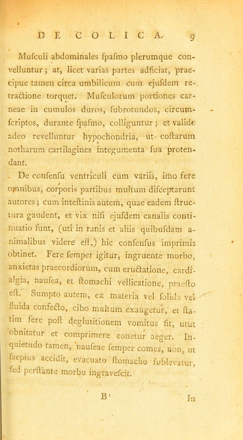 Mufculi abdominales fpafmo plerumque con- velluntur ; at, licet varias partes adficiar, 'prae- cipue tamen circa umbilicum cum ejufdem re- tractione torquet. Mufculorum portiones car- neae in cumulos duros, fubrotundos, circum- fcriptos, durante fpafmo, colliguntur ; et valide adeo revelluntur hypochondria, ut collarum notharum cartilagines integumenta fua proten- dant. _ De confenfu ventriculi cum variis, imo fere ojamibus, corporis partibus multum difceptarunt autores; cum inteflinis autem, quae eadem flruc- tura gaudent, et vix nifi ejufdem canalis conti- nuatio funt, (uti in ranis et aliis quibufdam a- nimalibus videre eft,) hic confenfus imprimis obtinet. Fere fempet igitur, ingruente morbo, anxietas praecordiorum, cum eruCtatione, cardi- algia, naufea, et ftomachl vellicatione, praeflo eft. Sumpto autem, ex tnateria vel folida vel fuida confeCto, cibo multum exaugetur, et fla- tim iere pofl deglutitionem vomitus fit, utut obnitatur et comprimere conetur aeger. In- • quietudo tamen, naufeae femper comes, non, ut faepius accidit, evacuato flomacho fublevatur, fed perflante morbo ingravefcit. B Iu