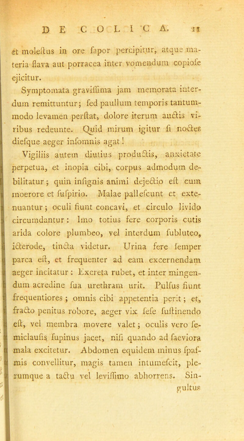 et molefius in ore fapor percipitur, atque ma- teria flava aut porracea inter vomendum copiofe ejicitur. Symptomata gravifiima jam memorata inter- dum remittuntur; fed paullum temporis tantum- modo levamen perdat, dolore iterum audis vi- ribus redeunte. Quid mirum igitur fi nodee diefque aeger infomnis agat! Vigiliis autem diutius produdis, anxietate perpetua, et inopia cibi, corpus admodum de- bilitatur ; quin infignis animi dejedio elt cum moerore et fufpirio. Malae pallefcunt et exte- nuantur ; oculi fiunt concavi, et circulo livido circumdantur: Imo totius fere corporis cutis arida colore plumbeo, vel interdum fubluteo, iderode, tinda videtur. Urina fere femper parca eif, et frequenter ad eam excernendam aeger incitatur : Excreta rubet, et inter mingen- dum acredine fua urethram urit. Pulfus fiunt frequentiores ; omnis cibi appetentia perit; et, frado penitus robore, aeger vix fefe fultinendo eft, vel membra movere valet; oculis vero fe- miclaufis fupinus jacet, nifi quando ad faeviora mala excitetur. Abdomen equidem minus fpaf- mis convellitur, magis tamen intumefcit, ple- rumque a tadu vel levilfimo abhorrens. Sin- gultus