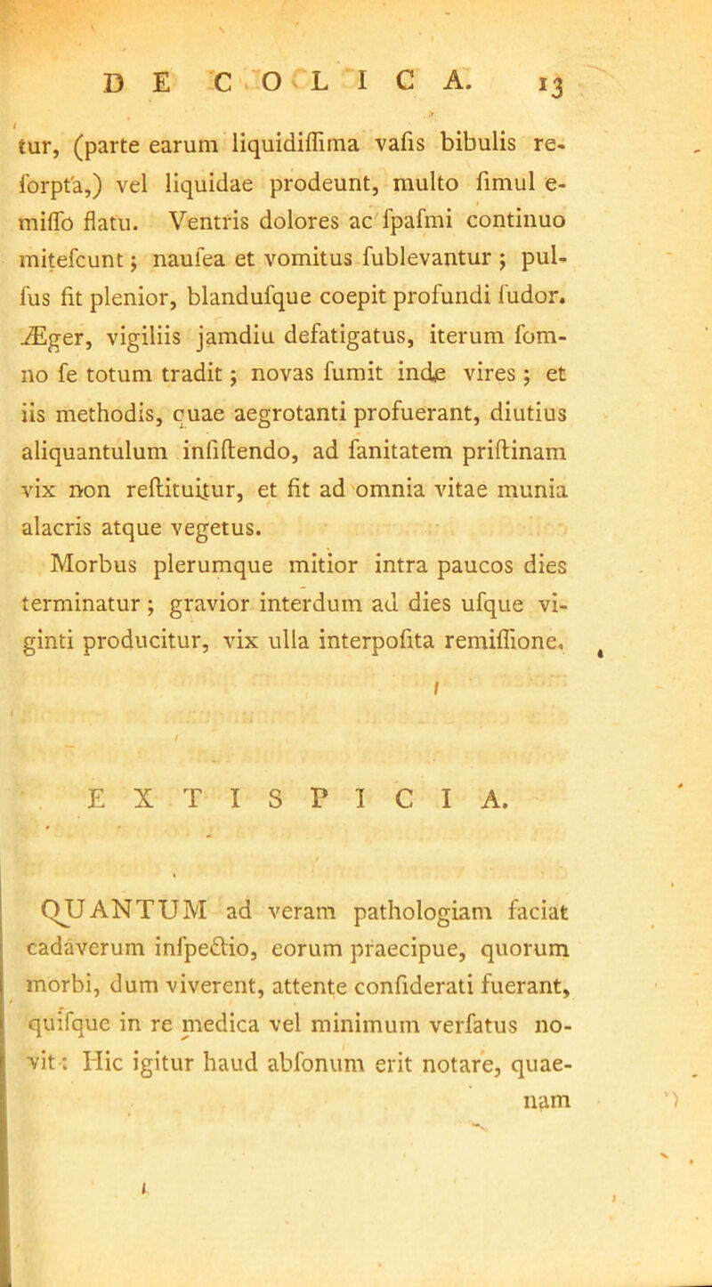 1 tur, (parte earum liquidiflima vafis bibulis re- forpt'a,) vel liquidae prodeunt, multo fimul e- rniflb flatu. Ventris dolores ac fpafmi continuo mitefcunt; naulea et vomitus fublevantur ; pul- lus fit plenior, blandufque coepit profundi fudor. iEger, vigiliis jamdiu defatigatus, iterum fom- no fe totum tradit; novas fumit inde vires; et iis methodis, cuae aegrotanti profuerant, diutius aliquantulum infiftendo, ad fanitatem prillinam vix non reftituitur, et fit ad omnia vitae munia alacris atque vegetus. Morbus plerumque mitior intra paucos dies terminatur ; gravior interdum ad dies ufque vi- ginti producitur, vix ulla interpofita remiffione. / EXTISPICIA. t QJJANTUM ad veram pathologiam faciat cadaverum infpeftio, eorum praecipue, quorum morbi, dum viverent, attente confiderati fuerant, quifque in re medica vel minimum verfatus no- vit; Ilie igitur haud abfonum erit notare, quae- nam 1 t