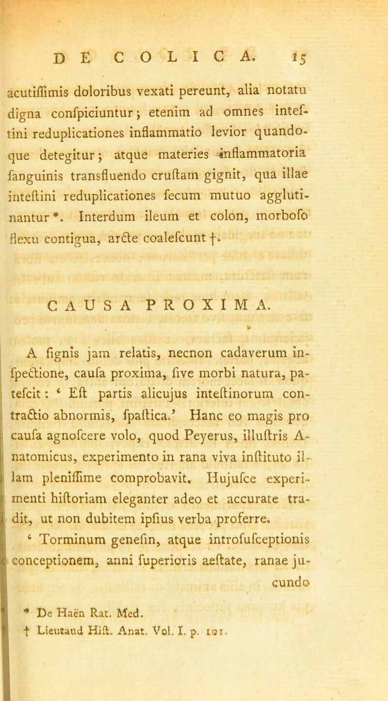 acutiflimis doloribus vexati pereunt, alia notatu digna confpiciuntur; etenim ad omnes intef- tini reduplicationes inflammatio levior quando- que detegitur; atque materies inflammatoria fanguinis transfluendo cruftam gignit, qua illae inteftini reduplicationes fecum mutuo aggluti- nantur *. Interdum ileum et colon, morbofo flexu contigua, ar£te coalefcunt j-. CAUSA PROXIMA. A fignis jam relatis, necnon cadaverum in- fpeftione, caufa proxima, five morbi natura, pa- tefcit: ‘ Efl partis alicujus inteftinorum con- trario abnormis, fpallica.’ Hanc eo magis pro caufa agnofcere volo, quod Peyerus, illuftris A- natomicus, experimento in rana viva inftituto il- lam pleniflime comprobavit. Hujufce experi- menti hiftoriam eleganter adeo et accurate tra- dit, ut non dubitem ipfius verba .proferre. 4 Torminum genefin, atque introfufceptionis conceptionem, anni fuperioris aeftate, ranae ju- cundo * De Haen Rat. Med. + Lieutaud Hift. Anat. Vol. I. p. t®i.