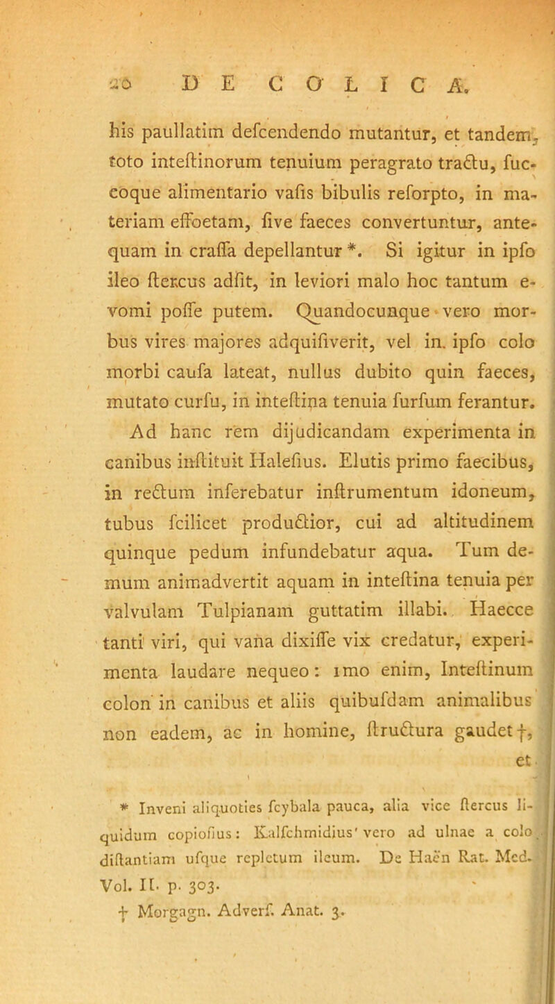 his paullatim defcendendo mutantur, et tandem, toto inteftinorum tenuium peragrato tradu, fuc- eoque alimentario vafis bibulis reforpto, in ma- teriam effoetam, five faeces convertuntur, ante- quam in crafla depellantur *. Si igitur in ipfo ileo ftercus adfit, in leviori malo hoc tantum e- vomi pofie putem. Quandocunque vero mor- bus vires majores adquifiverit, vel in. ipfo colo morbi caufa lateat, nullus dubito quin faeces, mutato curfu, in inteftina tenuia furfum ferantur. Ad hanc rem dijudicandam experimenta in canibus inflituit Halefius. Elutis primo faecibus, in redum inferebatur inftrumentum idoneum, tubus fcilicet produdior, cui ad altitudinem quinque pedum infundebatur aqua. Tum de- mum animadvertit aquam in inteftina tenuia per valvulam Tulpianam guttatim illabi. Haecce tanti viri, qui vana dixifle vix credatur, experi- menta laudare nequeo: imo enim, Inteftinum colon in canibus et aliis quibufdam animalibus non eadem, ac in homine, ftrudura gaudet f, et \ J * Inveni aliquoties fcybala pauca, alia vice flercus li- quidum copiofius: Kalfchmidius' vero ad ulnae a colo, diflantiam ufque repletum ileum. De Haen Rat. Mcd. Vol. It. p. 303. + Morgagn. Adverf. Anat. 3.