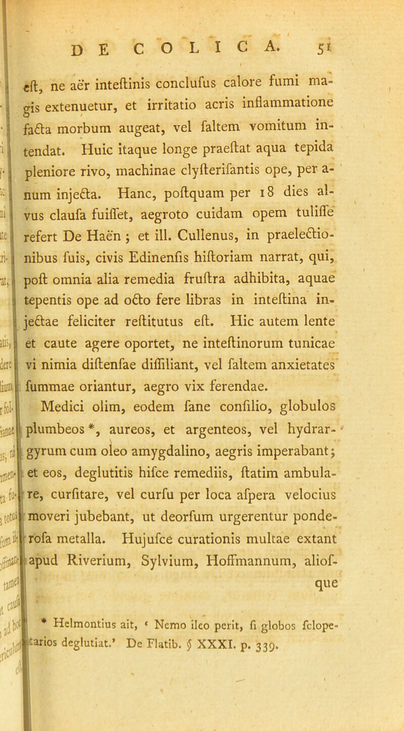 eft, ne aer inteflinis conclufus calore fumi ma- gis extenuetur, et irritatio acris inflammatione fa&a morbum augeat, vel faltem vomitum in- i tendat. Huic itaque longe praeftat aqua tepida ,■; pleniore rivo, machinae clyfterifantis ope, per a- ic 1 num injefta. Hanc, poftquam per 18 dies al- ni 1 vus claufa fuiffet, aegroto cuidam opem tuliffe ite) refert De Haen ; et ili. Cullenus, in praelettio- ii> j nibus fuis, civis Edinenfis hiftoriam narrat, qui, ■at, h poft omnia alia remedia fruflra adhibita, aquae | tepentis ope ad otto fere libras in inteflina in- jefltae feliciter reftitutus eft. Hic autem lente et caute agere oportet, ne inteftinorum tunicae vi nimia diflenfae diffiliant, vel faltem anxietates fummae oriantur, aegro vix ferendae. Medici olim, eodem fane confilio, globulos plumbeos *, aureos, et argenteos, vel hydrar- \ gyrum cum oleo amygdalino, aegris imperabant j et eos, deglutitis hifce remediis, ftatim ambula- re, curfitare, vel curfu per loca afpera velocius moveri jubebant, ut deorfum urgerentur ponde- rofa metalla. Hujufce curationis multae extant apud Riverium, Sylvium, HofFmannum, aliof- que * Helmontius ait, ‘ Nemo ileo perit, fi globos felope» j^arios deglubat.’ De Flatib. § XXXI. p. 339.