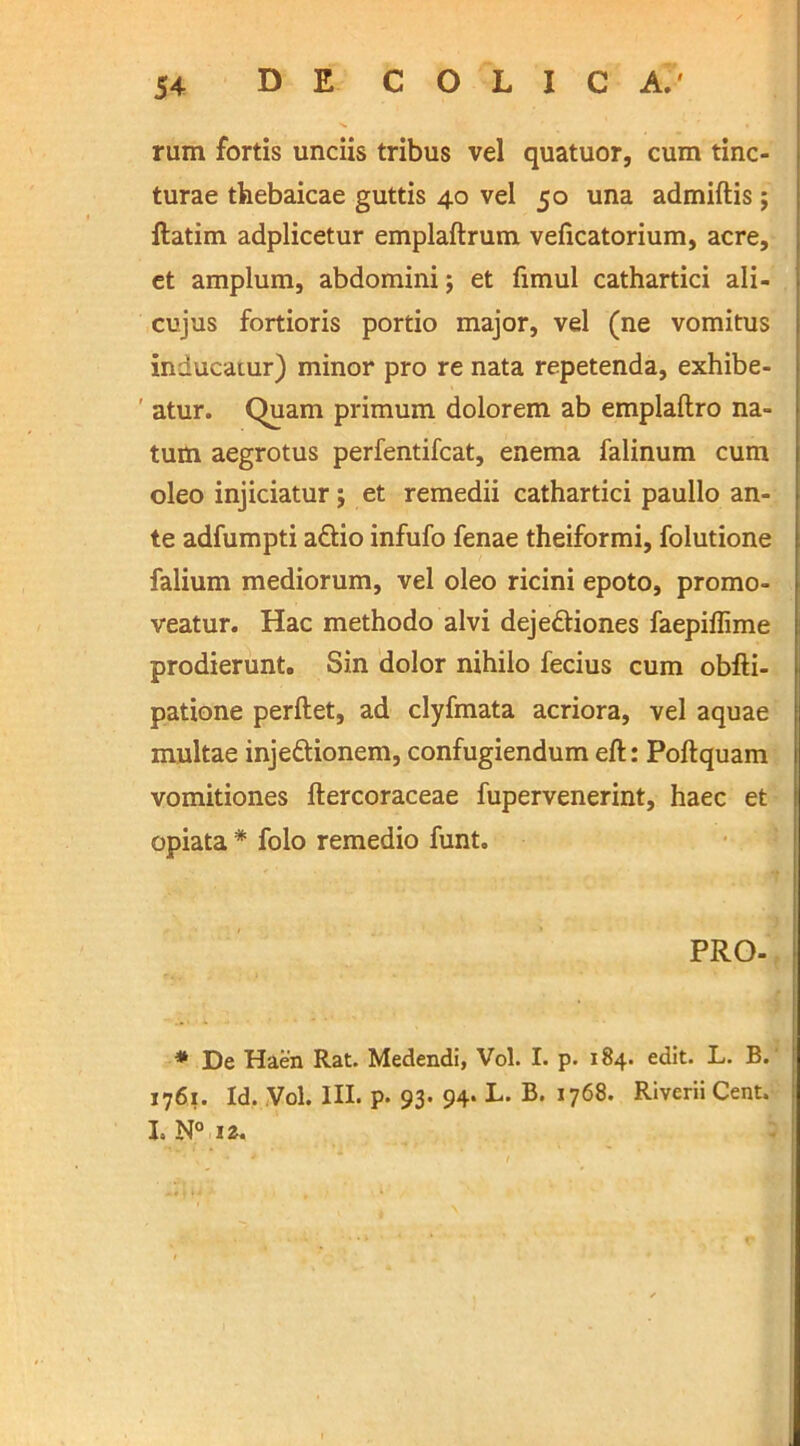 rum fortis unciis tribus vel quatuor, cum tinc- turae thebaicae guttis 40 vel 50 una admiftis 5 ftatim adplicetur emplaftrum veficatorium, acre, et amplum, abdomini; et fimul cathartici ali- cujus fortioris portio major, vel (ne vomitus inducatur) minor pro re nata repetenda, exhibe- atur. Quam primum dolorem ab emplaftro na- tum aegrotus perfentifcat, enema falinum cum oleo injiciatur; et remedii cathartici paullo an- te adfumpti a£tio infufo fenae theiformi, folutione falium mediorum, vel oleo ricini epoto, promo- veatur. Hac methodo alvi deje&iones faepiflime prodierunt. Sin dolor nihilo fecius cum obfti- patione perflet, ad clyfmata acriora, vel aquae multae inje&ionem, confugiendum eft: Poflquam vomitiones ftercoraceae fupervenerint, haec et opiata * folo remedio funt, PRO- * De Haen Rat. Medendi, Vol. I. p. 184. edit. L. B. 1761. Id. Vol. III. p. 93. 94. L. B. 1768. Riverii Cent. L N° 12.