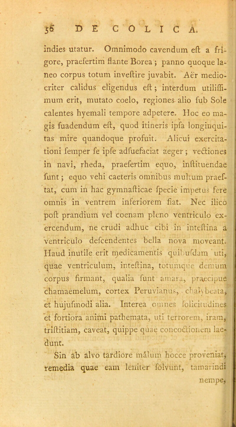 s& D E COLICA. indies utatur. Omnimodo cavendum eft a fri- gore, praefertim flante Borea ; panno quoque la- neo corpus totum inveftire juvabit. Aer medio- criter calidus eligendus eft; interdum utilifli- mum erit, mutato coelo, regiones alio fub Sole calentes hyemali tempore adpetere. Hoc eo ma- % gis fuadendum eft, quod itineris ipfa longinqui- tas mire quandoque profuit. Alicui exercita- tioni femper fe ipfe adfuefaciat aeger ; ve&iones in navi, rheda, praefertim equo, inftituendae funt; equo vehi caeteris omnibus multum praef- tat, cum in hac gymnafticae fpecie impetus fere omnis in ventrem inferiorem fiat. Nec ilico poft prandium vel coenam pleno ventriculo ex- ercendum, ne crudi adhuc cibi in inteftina a ventriculo defcendentes bella nova moveant. Haud inutile erit medicamentis quibufdam uti, quae ventriculum, inteftina, totumque demum corpus firmant, qualia funt amata, praecipue chamaemelum, cortex Peruvianiis, chalybeata, et hujufmodi alia. Interea omnes foiicitudines et fortiora animi pathemata, uti terrorem, iram, triftitiam, caveat, quippe quae concoctionem lae- dunt. Sin ab alvo tardiore malum hocce proveniat, remedia quae eam leniter folvunt, tamarindi nempe,