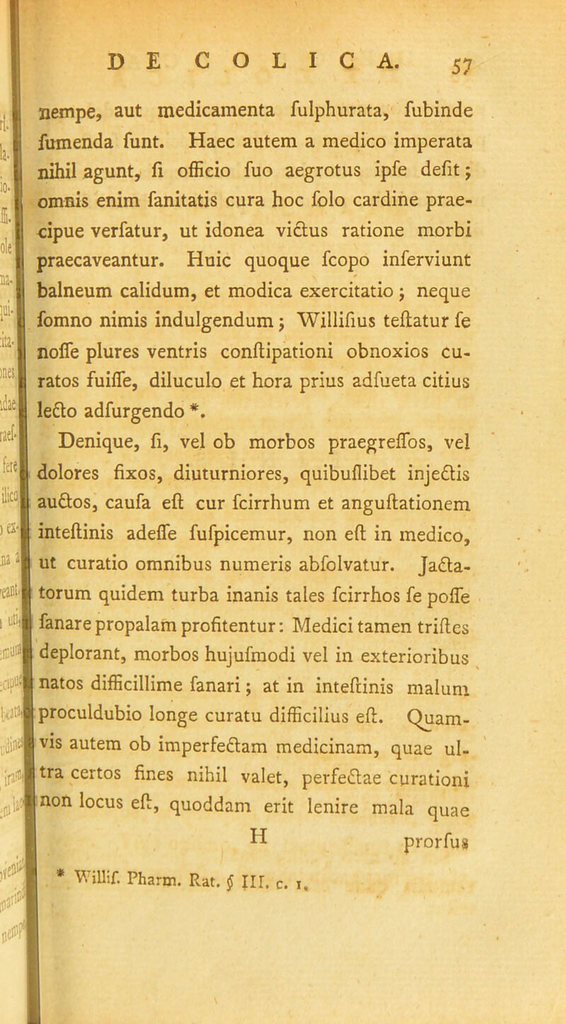 nempe, aut medicamenta fulphurata, fubinde fumenda funt. Haec autem a medico imperata nihil agunt, fi officio fuo aegrotus ipfe defit; omnis enim fanitatis cura hoc folo cardine prae- cipue verfatur, ut idonea vicius ratione morbi praecaveantur. Huic quoque fcopo inferviunt balneum calidum, et modica exercitatio ; neque fomno nimis indulgendum; Willifius teftatur fe noife plures ventris confiipationi obnoxios cu- ratos fuifie, diluculo et hora prius adfueta citius lefto adfurgendo *. Denique, fi, vel ob morbos praegreffos, vel dolores fixos, diuturniores, quibufiibet inje&is au&os, caufa eft cur fcirrhum et anguftationem inteftinis adefie fufpicemur, non efl: in medico, ut curatio omnibus numeris abfolvatur. Jadta- torum quidem turba inanis tales fcirrhos fe poffe fanare propalam profitentur: Medici tamen triftes deplorant, morbos hujufmodi vel in exterioribus natos difficillime fanari; at in inteftinis malum proculdubio longe curatu difficilius efl;. Quam- vis autem ob imperfedtam medicinam, quae ul- tra certos fines nihil valet, perfettae curationi non locus efl:, quoddam erit lenire mala quae H prorfus * WUlif. Pharm. Rat. § III. c. i.